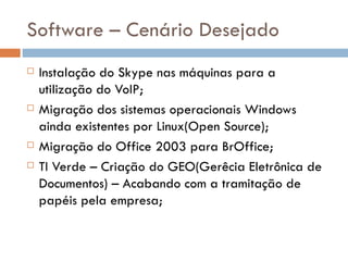 Software – Cenário Desejado
   Instalação do Skype nas máquinas para a
    utilização do VoIP;
   Migração dos sistemas operacionais Windows
    ainda existentes por Linux(Open Source);
   Migração do Office 2003 para BrOffice;
   TI Verde – Criação do GEO(Gerêcia Eletrônica de
    Documentos) – Acabando com a tramitação de
    papéis pela empresa;
 