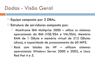 Dados - Visão Geral
    Equipe composta por 3 DBAs.
    Estrutura de servidores composta por:
         Mainframe IBM Multiprise 3000 – utiliza os sistemas
         operacionais da IBM (VSE/ESA e VM/ESA). Memória
         RAM de 1 GByte e memória virtual de 212 GBytes
         (disco), e capacidade de processamento de 60 MIPS.
        Rack com blades da HP – utilizam sistemas
         operacionais Windows Server 2000 e 2003, e Linux
         Red Hat 4 e 5.
 