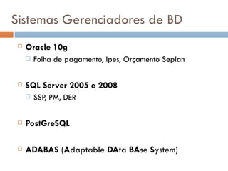 Sistemas Gerenciadores de BD
    Oracle 10g
        Folha de pagamento, Ipes, Orçamento Seplan

    SQL Server 2005 e 2008
        SSP, PM, DER

    PostGreSQL

    ADABAS (Adaptable DAta BAse System)
 