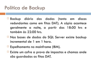 Política de Backup
    Backup diário dos dados (tanto em discos
     redundantes como em fitas DAT). A cópia acontece
     geralmente a noite, a partir das 18:00 hrs e
     também às 22:00 hrs.
    Nas bases de dados do SQL Server existe backup
     incremental de 1 em 1 hora.
    Espelhamento no mainframe (IBM).
    Existe um cofre a prova de impactos e chamas onde
     são guardadas as fitas DAT.
 