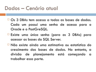 Dados – Cenário atual
    Os 3 DBAs tem acesso a todas as bases de dados.
     Cada um possui uma senha de acesso para o
     Oracle e o PostGreSQL.
    Existe uma única senha (para os 3 DBAs) para
     acessar as bases do SQL Server.
    Não existe ainda uma estimativa ou estatística do
     crescimento das bases de dados. No entanto, a
     divisão de planejamento está começando a
     trabalhar essa parte.
 
