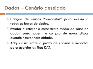 Dados – Cenário desejado
    Criação de senhas “compostas” para acesso a
     todas as bases de dados.
    Estudar e estimar o crescimento médio da base de
     dados, para sugerir a compra de novos discos
     quando houver necessidade.
    Adquirir um cofre a prova de chamas e impactos
     para guardar as fitas DAT.
 