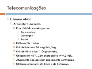 Telecomunicações
   Cenário atual:
       Arquitetura da rede:
           Esta dividido em três partes:
                Core principal
                Distribuição
                Acesso
           Utilizam fibra ótica.
           Link de internet: 34 megabits/seg.
           Link de fibra ótica: 1 Gigabits/seg.
           Utilizam link wi-fi. Com criptografia WPA2-PSK.
           Atualmente não possuem cabeamento certificado
           Utilizam roteadores da Cisco e da Enterasys.
 