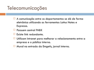 Telecomunicações
     A comunicação entre os departamentos se dá de forma
      eletrônica utilizando as ferramentas Lottus Notes e
      Expresso.
     Possuem central PABX
     Existe link redundante.
     Utilizam intranet para melhorar o relacionamento entre a
      empresa e o público interno.
     Mural na entrada da Emgetis, jornal interno.
 