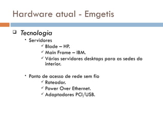 Hardware atual - Emgetis
   Tecnologia
     •   Servidores
               Blade – HP.
               Main Frame – IBM.
               Vários servidores desktops para as sedes do
                interior.

     •   Ponto de acesso de rede sem fio
               Roteador.
               Power Over Ethernet.
               Adaptadores PCI/USB.
 