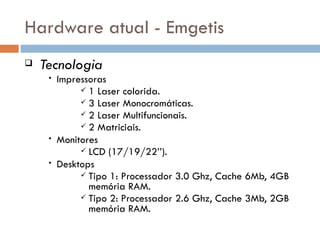 Hardware atual - Emgetis
   Tecnologia
     •   Impressoras
               1 Laser colorida.
               3 Laser Monocromáticas.
               2 Laser Multifuncionais.
               2 Matriciais.
     •   Monitores
               LCD (17/19/22’’).
     •   Desktops
               Tipo 1: Processador 3.0 Ghz, Cache 6Mb, 4GB
                memória RAM.
               Tipo 2: Processador 2.6 Ghz, Cache 3Mb, 2GB
                memória RAM.
 