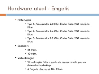 Hardware atual - Emgetis
  •   Notebooks
              Tipo 1: Processador 2.0 Ghz, Cache 3Mb, 2GB memória
               RAM.
              Tipo 2: Processador 2.4 Ghz, Cache 3Mb, 2GB memória
               RAM.
              Tipo 3: Processador 2.2 Ghz, Cache 3Mb, 2GB memória
               RAM.
  •   Scanners
              25 Ppm.
              40 Ppm.
  •   Virtualização
              Virtualização feita a partir do acesso remoto por um
               determinado desktop.
              A Emgetis não possui Thin Client.
 