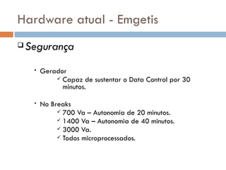 Hardware atual - Emgetis
   Segurança
     •   Gerador
              Capaz de sustentar o Data Control por 30
               minutos.

     •   No Breaks
               700 Va – Autonomia de 20 minutos.
               1400 Va – Autonomia de 40 minutos.
               3000 Va.
               Todos microprocessados.
 