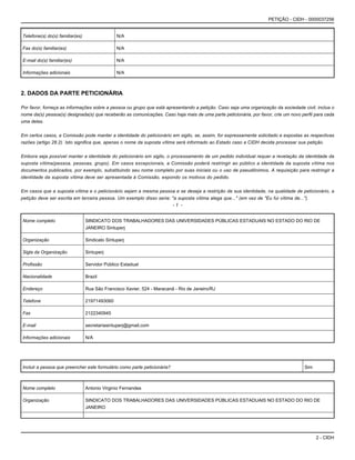 2 - CIDH
PETIÇÃO - CIDH - 0000037256
Telefone(s) do(s) familiar(es) N/A
Fax do(s) familiar(es) N/A
E-mail do(s) familiar(es) N/A
Informações adicionais N/A
2. DADOS DA PARTE PETICIONÁRIA
Por favor, forneça as informações sobre a pessoa ou grupo que está apresentando a petição. Caso seja uma organização da sociedade civil, inclua o
nome da(s) pessoa(s) designada(s) que receberão as comunicações. Caso haja mais de uma parte peticionária, por favor, crie um novo perfil para cada
uma delas.
Em certos casos, a Comissão pode manter a identidade do peticionário em sigilo, se, assim, for expressamente solicitado e expostas as respectivas
razões (artigo 28.2). Isto significa que, apenas o nome da suposta vítima será informado ao Estado caso a CIDH decida processar sua petição.
Embora seja possível manter a identidade do peticionário em sigilo, o processamento de um pedido individual requer a revelação da identidade da
suposta vítima(pessoa, pessoas, grupo). Em casos excepcionais, a Comissão poderá restringir ao público a identidade da suposta vítima nos
documentos publicados, por exemplo, substituindo seu nome completo por suas iniciais ou o uso de pseudônimos. A requisição para restringir a
identidade da suposta vítima deve ser apresentada à Comissão, expondo os motivos do pedido.
Em casos que a suposta vítima e o peticionário sejam a mesma pessoa e se deseja a restrição de sua identidade, na qualidade de peticionário, a
petição deve ser escrita em terceira pessoa. Um exemplo disso seria: "a suposta vítima alega que..." (em vez de "Eu fui vítima de...").
- 1 -
Nome completo SINDICATO DOS TRABALHADORES DAS UNIVERSIDADES PÚBLICAS ESTADUAIS NO ESTADO DO RIO DE
JANEIRO Sintuperj
Organização Sindicato Sintuperj
Sigla da Organização Sintuperj
Profissão Servidor Público Estadual
Nacionalidade Brazil
Endereço Rua São Francisco Xavier, 524 - Maracanã - Rio de Janeiro/RJ
Telefone 21971493060
Fax 2122340945
E-mail secretariasintuperj@gmail.com
Informações adicionais N/A
Incluir a pessoa que preencher este formulário como parte peticionária? Sim
Nome completo Antonio Virginio Fernandes
Organização SINDICATO DOS TRABALHADORES DAS UNIVERSIDADES PÚBLICAS ESTADUAIS NO ESTADO DO RIO DE
JANEIRO
 