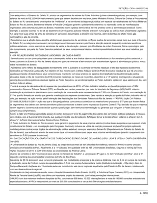 4 - CIDH
PETIÇÃO - CIDH - 0000037256
Com esta prática, o Governo do Estado RJ prioriza os pagamentos de setores do Poder Judiciário (juízes e desembargadores, por exemplo, com
salários de mais de R$ 25.000,00 reais mensais) para que tomem decisões em seu favor, como Ministério Público, Tribunal de Contas e Procuradores
do Estado do RJ caracterizando uma espécie de "militância", e os servidores da segurança pública (em especial os trabalhadores da Polícia Militar do
Estado do Rio de Janeiro, Bombeiros Militares e Policiais Civis) para garantir o policiamento ostensivo e a repressão contra as manifestações
organizadas pelos setores populares do Estado, impedindo assim a prática democrática de livre protesto contra a administração estadual. Como
exemplo, o episódio ocorrido no dia 06 de dezembro de 2016,quando policiais militares entraram numa igreja ao lado da Alerj (Assembleia Legislativa
RJ) para mirar suas armas de arma de borracha em servidores desarmados e atirarem nos mesmos, além de bombas de efeito moral, gás
lacrimogênio e gás de pimenta.
Ressaltamos que a adoção dessa escolha arbitrária para pagamentos de servidores configura quebra de isonomia e deixa claro que, para o Governo
do Estado RJ, as categorias que servem para proteger seus interesses merecem prioridade e atenção especial, enquanto os demais servidores
públicos estaduais – como exemplo os servidores da saúde e da educação - passam por dificuldades de ordem financeira, física e psicológica pelo
não cumprimento, por parte do Poder Executivo estadual, de seus compromissos básicos, muitos impossibilitados de irem aos seus trabalhos, por
exemplo.
II – DA RELAÇÃO ENTRE EXECUTIVO E JUDICIÁRIO: UM CASO À PARTE
Servindo como um dos principais pilares para o desrespeito às leis e aos direitos básicos dos trabalhadores do funcionalismo público estadual, o
Poder Judiciário do Estado do Rio de Janeiro adota uma postura criminosa e lesiva não só aos trabalhadores ligados à administração pública, mas a
todos os cidadãos do Estado.
Apontamos como reflexo da desigualdade de tratamento entre o Judiciário e os demais servidores estaduais o fato dos repasses duodecimais
destinados ao Tribunal de Justiça (TJ-RJ) estarem em dia, mesmo com a defesa feita por parte do Poder Executivo estadual de que há uma crise
aguda que impede o Estado honrar seus compromissos, mantendo com esse pretexto os salários dos trabalhadores da administração pública
atrasados desde o mês de novembro de 2016 (incluindo neste bojo os meses de novembro, dezembro e o 13º salário). Contrapondo a situação de
penúria dos servidores públicos estaduais ligados ao Poder Executivo, os servidores ligados ao Poder Judiciário estão com seus salários em dia, sem
nenhum mês em atraso.
Frente à ameaça da não realização do repasse das parcelas do ano de 2016, o Poder Judiciário trabalhou em benefício próprio com o TJRJ
provocando o Supremo Tribunal Federal (STF), em Brasília, em caráter preventivo, por meio do Mandado de Segurança (MS) 34483, obtendo
totalatenção e prioridade no atendimento com a realização de uma reunião entre representantes do TJRJ e do Governo do Estado, com mediação do
STFna qual foi firmado um acordo que garantia a realização dos repasses duodecimais. Essa rapidez e atenção por parte do Poder Judiciário não foi
vista, por exemplo, na ação movida pela Federação das Associações dos Servidores Públicos do Rio de Janeiro – FASP/RJ (Ação Civil Pública
0018555.04.2016.8.19.0001 - ação esta que o Sintuperj participa como amicus curiae) que da mesma forma provocou o STF para que fossem feitos
os pagamentos dos salários dos demais servidores públicos estaduais e obteve como resposta da Suprema Corte (STF) a decisão de que os mesmos
devem esperar o Governo do Estado decidir quando quiser pagar, sem nenhuma intermediação ou garantias que obriguem o Poder Executivo a
cumprir seus compromissos.
Assim, a Ação Civil Pública supracitada apesar de conter decisão em favor do pagamento dos salários dos servidores públicos estaduais, é inócuo e
sem eficácia, pois a Suprema Corte impediu que qualquer medida seja tomada pelo TJRJ para tornar a decisão eficaz, violando o artigo 2, item 3,
alínea “c” doPacto Internacional sobre Direitos Civis e Políticos.
O Poder Judiciário do Estado do Rio de Janeiro, para garantir o pagamento de seus próprios salários (muitos destes suspeita-se que superam o teto
constitucional do Estado – em investigação pelo Congresso Nacional), inclusive se utiliza da coerção processual em benefício próprio aplicando
medidas judiciais contra outros órgãos da administração pública estadual, como por exemplo o Detran-RJ (Departamento de Trânsito do Estado do
Rio de Janeiro), que sofreu um arresto de suas contas (que por vezes utilizava para pagar seus próprios servidores) para garantir o pagamento dos
servidores do TJRJ (repasse duodecimal).
III – DA EDUCAÇÃO PÚBLICA, GRATUITA E DE QUALIDADE NO ESTADO DO RIO DE JANEIRO (UERJ, UENF E UEZO) – CARTA DA REITORIA
DA UERJ
“A Universidade do Estado do Rio de Janeiro (Uerj), ao longo das suas mais de seis décadas de existência, cresceu e firmou-se como uma das
principais universidades do País. Atualmente, é a 11ª colocada em qualidade entre as 195 universidades brasileiras, segundo o ranking daTimes
Higher Education de 2016, e a 20ª entre todas as universidades da América Latina.
Quando se considera o item “inserção de seus alunos no mercado de trabalho”, a Uerj ocupa o 8º lugar e, no item “produção científica”, ela é a 9ª,
segundo o ranking das universidades brasileiras da Folha de São Paulo.
São cerca de 35 mil alunos em seus cursos de graduação, nas modalidades presencial e de ensino a distância, mais de 4 mil em cursos de mestrado
e doutorado, cerca de 2 mil em cursos de especialização e 1,1 mil nos ensinos fundamental e médio (Instituto de Aplicação – CAp-Uerj). Além do
Campus Maracanã, dispõe-se em 13 unidades externas, constituindo seis campi regionais espalhados pelo Estado do Rio de Janeiro, colaborando
com seu desenvolvimento regional.
São também da Uerj unidades de saúde, como o Hospital Universitário Pedro Ernesto (HUPE), a Policlínica Piquet Carneiro (PPC) e a Universidade
Aberta da Terceira Idade (UnATI), esta última um importante projeto de extensão, com várias premiações internacionais.
O HUPE é um dos maiores e melhores hospitais do Rio, com mais de 500 leitos, 10.000 internações/ano e mais de 180.000 consultas ambulatoriais
especializadas/ano. A PPC é responsável por mais de 200.000 consultas/ano e cerca de 8.000 cirurgias ambulatoriais/ano.
 