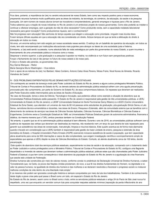 5 - CIDH
PETIÇÃO - CIDH - 0000037256
Fica clara, portanto, a importância da Uerj no cenário educacional de nosso Estado, bem como seu impacto positivo para a nossa economia,
preparando recursos humanos muito qualificados para as áreas da indústria, da tecnologia, do comércio, da educação, da saúde e da pesquisa
avançada. Um sem-número de nossos alunos tornam-se inovadores e empreendedores, gerando empregos e riquezas para o Rio de Janeiro.
Todos sabemos que a criação de novas indústrias no Rio de Janeiro é um ambicioso projeto de nossos governantes. Como elas poderão se instalar e
continuar a oferecer empregos, sem a geração da mão de obra necessária? Como produzirão renda, sem a capacidade instalada laboratorial
necessária para gerar inovação? Como produziremos riqueza, sem o conhecimento?
Não há progresso sem educação! São senhores do tempo aqueles que elegem a educação como prioridade, ninguém mais duvida disso.
Foram tempos difíceis aqueles em que a educação não era considerada um direito. Árduos tempos em que se tenta a efetivação do direito à
educação em todos os níveis.
Há anos, um enorme esforço tem sido exigido por nossa sociedade nesse sentido. O esforço de um batalhão de operários da educação, em todos os
níveis, tem sido recompensado por instituições educacionais mais pujantes para abraçar os ideais de uma sociedade justa e fraterna.
Entretanto, a Uerj está sendo sucateada, numa absoluta falta de visão estratégica por parte dos governantes do nosso Estado, a quem incumbe o
financiamento de uma universidade pública e inclusiva como a nossa.
Desprezar o ensino superior, a pós-graduação e a pesquisa é apostar na miséria, na violência e num futuro sem perspectivas positivas.
Forçar o fechamento da Uerj é não pensar no futuro de nosso estado e de nosso país.
A Uerj e o Estado são perenes, os governantes não.
Ruy Garcia Marques – Reitor
Maria Georgina Muniz Washington – Vice-reitora
Com o apoio de ex-reitores da Uerj: Ivo Barbieri, Hésio Cordeiro, Antonio Celso Alves Pereira, Nilcea Freire, Nival Nunes de Almeida, Ricardo
Vieiralves de Castro”
IV - DOS PROBLEMAS ENFRENTADOS PELAS DEMAIS INSTITUIÇÕES ESTADUAIS
Em contraponto ao cenário de bonança vivido pelo Poder Judiciário do Estado do Rio de Janeiro e alguns outros privilegiados Ministério Público,
Tribunal de Contas e Procuradores do Estado do RJ; os demais setores da administração pública estadual sofrem com uma aguda precarização,
provocada pelo não cumprimento, por parte do Governo do Estado RJ, de seus compromissos básicos. Os repasses que deveriam ser realizados
pelo Poder Executivo estão interrompidos para as áreas de Saúde e Educação.
No caso da Educação, temos a área da Ciência, Tecnologia e Inovação, que podemos utilizar como exemplo a situação de abandono que as
Universidades Públicas Estaduais estão passando. O Estado do Rio de Janeiro é responsável pela gestão de três universidades públicas, a UERJ
(Universidade do Estado do Rio de Janeiro), a UENF (Universidade Estadual do Norte Fluminense Darcy Ribeiro) e a UEZO (Centro Universitário
Estadual da Zona Oeste), que atendem um universo de mais de 60 mil pessoas entre estudantes de graduação, pós-graduação Stricto Sensu e Lato
Sensu, servidores técnico-universitários e docentes, nas áreas de Ensino, Pesquisa e Extensão, além da comunidade externa que se beneficia com o
oferecimento de centenas de serviços nas áreas de Ciências Sociais Aplicadas, Ciências Humanas, Ciências Biomédicas e Ciências Exatas e
Engenharias. Conforme versa a Constituição Estadual de 1989, as Universidades Públicas Estaduais gozam de autonomia administrativa, financeira e
didática, da mesma maneira que o TJRJ, ambos previstos também na Constituição Federal.
No entanto, o quadro que se vê na administração pública estadual é bem diferente. Durante o ano de 2016, as universidades públicas sofreram com a
ausência de repasses das verbas que deveriam ser destinadas às mesmas, não recebendo nem um terço do que deveria ter sido repassado para
garantir sua subsistência nas áreas de conservação, manutenção, limpeza e insumos básicos. Este quadro acentua-se de forma mais alarmante
quando é levado em consideração que a UERJ também é responsável pela gestão da maior unidade de ensino, pesquisa e extensão da área
biomédica do Estado, o Hospital Universitário Pedro Ernesto (HUPE) exercendo inclusive assistência de saúde à população, que tem capacidade
plena atualmente para cerca de 500 internações e casos de alta complexidade, que exigem investigação científica e acompanhamento amplo de
especialistas que apenas a UERJ dispõe na área de Ciências Biomédicas do Estado. Contudo, só atende atualmente cerca de 100 leitos, devido
precarização.
Este quadro de abandono total dos serviços públicos estaduais, especialmente na área da saúde e da educação, comparado com o tratamento dado
ao Poder Judiciário e outros privilegiados como o Ministério Público, Tribunal de Contas e Procuradores do Estado do RJ, configura uma flagrante
disparidade e a inversão de valores que deveriam nortear a administração pública estadual, práticas estas que são chanceladas pelo Poder Judiciário
Federal e Estadual, e que tem como consequência o total abandono da população do Estado do Rio de Janeiro e a agudização da crise financeira
que assola esta unidade da Federação.
Direitos humanos são construídos por meio de valores morais, conforme consta no preâmbulo da Declaração Universal de Direitos Humanos, a saber:
“Considerando que, na Carta, os povos das Nações Unidas proclamam, de novo, a sua fé nos direitos fundamentais do Homem, na dignidade e no
valor da pessoa humana, na igualdade de direitos dos homens e das mulheres e se declaram resolvidos a favorecer o progresso social e a instaurar
melhores condições de vida dentro de uma liberdade mais ampla;”
E os mesmos não podem ser ignorados construção histórica e sempre conquistados por meio da luta dos trabalhadores. Também é de conhecimento
deste órgão a grave crise pela qual passa o Brasil como um todo, em especial o Estado do Rio de Janeiro.
No Estado do Rio de Janeiro, assim como no Brasil como o todo, entre os servidores públicos estaduais o artigo 24 do Pacto de São José nunca foi
respeitado, uma vez que enquanto um servidor comum luta para conquistar reajustes salariais mínimos (reposição da perda inflacionária do ano
 