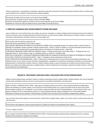 7 - CIDH
PETIÇÃO - CIDH - 0000037256
Indique a(s) pessoa(s) ou autoridade(s) consideradas responsáveis pelos fatos denunciados e forneça informações adicionais sobre os motivos pelos
quais considera-se que o Estado é responsável pelas violações alegadas.
Governador do Estado do Rio de Janeiro Luiz Fernando Pezão (PMDB)
Vice-Governador do Estado do Rio de Janeiro Francisco Dornelles (PMDB)
Presidente da Assembleia Legislativa do Estado do Rio de Janeiro Deputado Jorge Picciani (PMDB)
Presidente do Tribunal de Justiça do Estado do Rio de Janeiro Milton Fernandes de Souza
4. DIREITOS HUMANOS QUE SUPOSTAMENTE FORAM VIOLADOS
Liste os direitos que você considera terem sido violados. Se possível, especifique os direitos protegidos pela Declaração Americana dos Direitos e
Deveres do Homem, pela Convenção Americana de Direitos Humanos ou pelos demais tratados interamericanos de direitos humanos. Consulte os
instrumentos interamericanos de direitos humanos em nossa página web.
Pacto de São José da Costa Rica, artigos 24 e 25;
Pacto Internacional sobre Direitos Civis e Políticos, artigo 3;
DECLARAÇÃO AMERICANA DOS DIREITOS E DEVERES DO HOMEM: Direito de igualdade perante a lei (capítulo primeiro, artigo II); Direito de
liberdade de investigação, opinião, expressão e difusão (capítulo primeiro, Artigo IV); Direito ao trabalho e a uma justa retribuição (capítulo primeiro,
Artigo XIV); Direito de reconhecimento da personalidade jurídica e dos direitos civis (capítulo primeiro, Artigo XVII).
CONVENÇÃO AMERICANA SOBRE DIREITOS HUMANOS: Artigo 6. Proibição da escravidão e da servidão; Artigo 11. Proteção da honra e da
dignidade; Artigo 23. Direitos políticos; Artigo 24. Igualdade perante a lei; Artigo 25. Proteção judicial.
PROTOCOLO ADICIONAL À CONVENÇÃO AMERICANA SOBRE DIREITOS HUMANOS EM MATÉRIA DE DIREITOS ECONÔMICOS, SOCIAIS E
CULTURAIS, “PROTOCOLO DE SAN SALVADOR” - Artigo 2 - Obrigação de adotar disposições de direito interno.
CARTA DEMOCRÁTICA INTERAMERICANA - Artigo 7 A democracia é indispensável para o exercício efetivo das liberdades fundamentais e dos
direitos humanos, em seu caráter universal, indivisível e interdependente, consagrados nas respectivas constituições dos Estados e nos instrumentos
interamericanos e internacionais de direitos humanos. E Artigo 8 Qualquer pessoa ou grupo de pessoas que considere que seus direitos humanos
tenham sido violados pode interpor denúncias ou petições perante o sistema interamericano de promoção e proteção dos direitos humanos, conforme
os procedimentos nele estabelecidos.
SEÇÃO III - RECURSOS JUDICIAIS PARA A SOLUÇÃO DOS FATOS DENUNCIADOS
Detalhe as ações tentadas pela(s) suposta(s) vítima(s) ou parte(s) requerente(s) perante os órgãos judiciais. Explique qualquer outro recurso interposto
perante outras autoridades nacionais, tais como recursos perante as autoridades administrativas, caso haja algum.
Ação Civil Pública 0018555.04.2016.8.19.0001 - ação esta que o Sintuperj participa como amicus curiae e Diversas tentativas de Negociação e
Ofícios das Entidades com direitos violados. O STF (Supremo Tribunal Federal) decidiu que o governo do Estado do Rio de Janeiro deve decidir
quando pagará os salários. Em contrapartida, no que se refere ao atraso de salário dos juízes e desembargadores, o mesmo tribunal ordenou que o
governo do Estado do Rio de Janeiro fizesse acordo com o Tribunal Estadual. Ademais, algumas categorias como a Procuradoria Estadual,
Secretaria de Fazenda etc que compõem o Poder Executivo do Estado do Rio de Janeiro tiveram prioridade no pagamento dos salários.
Caso não tenha sido possível esgotar os recursos internos, escolha entre as opções dadas a seguir a que melhor explica os motivos pelos quais isso
não foi possível:
As leis internas não asseguram o devido processo legal para a proteção dos direitos que supostamente foram violados
Por favor, explique as razões
Com a decisão na Ação Civil Pública nº 0018555.04.2016.8.19.0001, os servidores públicos estaduais ficaram impedidos de recorrer a qualquer
medida judicial para garantir o pagamento dos salários.
 