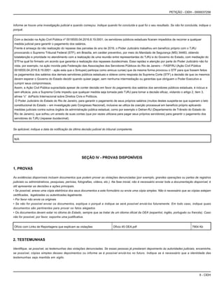8 - CIDH
PETIÇÃO - CIDH - 0000037256
Informe se houve uma investigação judicial e quando começou. Indique quando foi concluída e qual foi o seu resultado. Se não foi concluída, indique o
porquê.
Com a decisão na Ação Civil Pública nº 0018555.04.2016.8.19.0001, os servidores públicos estaduais ficaram impedidos de recorrer a qualquer
medida judicial para garantir o pagamento dos salários.
Frente à ameaça da não realização do repasse das parcelas do ano de 2016, o Poder Judiciário trabalhou em benefício próprio com o TJRJ
provocando o Supremo Tribunal Federal (STF), em Brasília, em caráter preventivo, por meio do Mandado de Segurança (MS) 34483, obtendo
totalatenção e prioridade no atendimento com a realização de uma reunião entre representantes do TJRJ e do Governo do Estado, com mediação do
STFna qual foi firmado um acordo que garantia a realização dos repasses duodecimais. Essa rapidez e atenção por parte do Poder Judiciário não foi
vista, por exemplo, na ação movida pela Federação das Associações dos Servidores Públicos do Rio de Janeiro – FASP/RJ (Ação Civil Pública
0018555.04.2016.8.19.0001 - ação esta que o Sintuperj participa como amicus curiae) que da mesma forma provocou o STF para que fossem feitos
os pagamentos dos salários dos demais servidores públicos estaduais e obteve como resposta da Suprema Corte (STF) a decisão de que os mesmos
devem esperar o Governo do Estado decidir quando quiser pagar, sem nenhuma intermediação ou garantias que obriguem o Poder Executivo a
cumprir seus compromissos.
Assim, a Ação Civil Pública supracitada apesar de conter decisão em favor do pagamento dos salários dos servidores públicos estaduais, é inócuo e
sem eficácia, pois a Suprema Corte impediu que qualquer medida seja tomada pelo TJRJ para tornar a decisão eficaz, violando o artigo 2, item 3,
alínea “c” doPacto Internacional sobre Direitos Civis e Políticos.
O Poder Judiciário do Estado do Rio de Janeiro, para garantir o pagamento de seus próprios salários (muitos destes suspeita-se que superam o teto
constitucional do Estado – em investigação pelo Congresso Nacional), inclusive se utiliza da coerção processual em benefício próprio aplicando
medidas judiciais contra outros órgãos da administração pública estadual, como por exemplo o Detran-RJ (Departamento de Trânsito do Estado do
Rio de Janeiro), que sofreu um arresto de suas contas (que por vezes utilizava para pagar seus próprios servidores) para garantir o pagamento dos
servidores do TJRJ (repasse duodecimal).
Se aplicável, indique a data da notificação da última decisão judicial do tribunal competente.
N/A
SEÇÃO IV - PROVAS DISPONÍVEIS
1. PROVAS
As evidências disponíveis incluem documentos que podem provar as violações denunciadas (por exemplo, grandes operações ou partes de registros
judiciais ou administrativos, pesquisas, perícias, fotografias, vídeos, etc.). Na fase inicial, não é necessário enviar toda a documentação disponível; é
útil apresentar as decisões e ações principais.
• Se possível, anexe uma cópia eletrônica dos seus documentos a este formulário ou envie uma cópia simples. Não é necessário que as cópias estejam
certificadas, legalizadas ou autenticadas legalmente.
• Por favor não envie os originais
• Se não for possível enviar os documentos, explique o porquê e indique se será possível enviá-los futuramente. Em todo caso, indique quais
documentos são pertinentes para provar os fatos alegados.
• Os documentos devem estar no idioma do Estado, sempre que se tratar de um idioma oficial da OEA (espanhol, inglês, português ou francês). Caso
não for possível, por favor, exponha uma justificativa.
Ofício com Links de Reportagens que explicam as violações Ofício 45 OEA.pdf 7904 Kb
2. TESTEMUNHAS
Identifique, se possível, as testemunhas das violações denunciadas. Se essas pessoas já prestaram depoimento às autoridades judiciais, encaminhe,
se possível, cópias simples desses depoimentos ou informe se é possível enviá-los no futuro. Indique se é necessário que a identidade das
testemunhas seja mantida em sigilo.
 