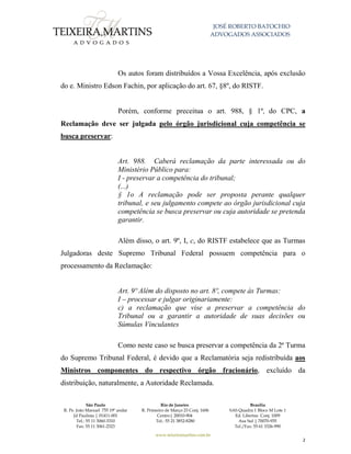 JOSÉ ROBERTO BATOCHIO
ADVOGADOS ASSOCIADOS
São Paulo
R. Pe. João Manuel 755 19º andar
Jd Paulista | 01411-001
Tel.: 55 11 3060-3310
Fax: 55 11 3061-2323
Rio de Janeiro
R. Primeiro de Março 23 Conj. 1606
Centro| 20010-904 
Tel.: 55 21 3852-8280
Brasília
SAS Quadra 1 Bloco M Lote 1
Ed. Libertas Conj. 1009
Asa Sul | 70070-935
Tel./Fax: 55 61 3326-990
www.teixeiramartins.com.br
2
Os autos foram distribuídos a Vossa Excelência, após exclusão
do e. Ministro Edson Fachin, por aplicação do art. 67, §8º, do RISTF.
Porém, conforme preceitua o art. 988, § 1º, do CPC, a
Reclamação deve ser julgada pelo órgão jurisdicional cuja competência se
busca preservar:
Art. 988. Caberá reclamação da parte interessada ou do
Ministério Público para:
I - preservar a competência do tribunal;
(...)
§ 1o A reclamação pode ser proposta perante qualquer
tribunal, e seu julgamento compete ao órgão jurisdicional cuja
competência se busca preservar ou cuja autoridade se pretenda
garantir.
Além disso, o art. 9º, I, c, do RISTF estabelece que as Turmas
Julgadoras deste Supremo Tribunal Federal possuem competência para o
processamento da Reclamação:
Art. 9º Além do disposto no art. 8º, compete às Turmas:
I – processar e julgar originariamente:
c) a reclamação que vise a preservar a competência do
Tribunal ou a garantir a autoridade de suas decisões ou
Súmulas Vinculantes
Como neste caso se busca preservar a competência da 2ª Turma
do Supremo Tribunal Federal, é devido que a Reclamatória seja redistribuída aos
Ministros componentes do respectivo órgão fracionário, excluído da
distribuição, naturalmente, a Autoridade Reclamada.
 
