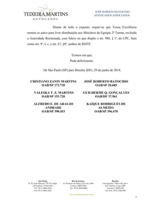 JOSÉ ROBERTO BATOCHIO
ADVOGADOS ASSOCIADOS
São Paulo
R. Pe. João Manuel 755 19º andar
Jd Paulista | 01411-001
Tel.: 55 11 3060-3310
Fax: 55 11 3061-2323
Rio de Janeiro
R. Primeiro de Março 23 Conj. 1606
Centro| 20010-904 
Tel.: 55 21 3852-8280
Brasília
SAS Quadra 1 Bloco M Lote 1
Ed. Libertas Conj. 1009
Asa Sul | 70070-935
Tel./Fax: 55 61 3326-990
www.teixeiramartins.com.br
3
Diante de todo o exposto, requer-se que Vossa Excelência
remeta os autos para livre distribuição aos Ministros da Egrégia 2ª Turma, excluída
a Autoridade Reclamada, com fulcro no que dispõe o art. 988, § 1º, do CPC, bem
como art. 9º, I, c, e art. 67, §8º, ambos do RISTF.
Termos em que,
Pede deferimento.
De São Paulo (SP) para Brasília (DF), 29 de junho de 2018.
CRISTIANO ZANIN MARTINS
OAB/SP 172.730
JOSÉ ROBERTO BATOCHIO
OAB/SP 20.685
VALESKA T. Z. MARTINS
OAB/SP 153.720
GUILHERME Q. GONÇALVES
OAB/DF 37.961
ALFREDO E. DE ARAUJO
ANDRADE
OAB/SP 390.453
KAÍQUE RODRIGUES DE
ALMEIDA
OAB/SP 396.470
 