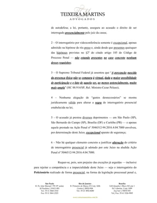 São Paulo
R. Pe. João Manuel 755 19º andar
Jd Paulista | 01411-001
Tel.: 55 11 3060-3310
Fax: 55 11 3061-2323
Rio de Janeiro
R. Primeiro de Março 23 Conj. 1606
Centro| 20010-904 
Tel.: 55 21 3852-8280
Brasília
SAS Quadra 1 Bloco M Lote 1
Ed. Libertas Conj. 1009
Asa Sul | 70070-935
Tel./Fax: 55 61 3326-9905
www.teixeiramartins.com.br
de autodefesa; a lei, portanto, assegura ao acusado o direito de ser
interrogado presencialmente pelo juiz da causa;
2 – O interrogatório por videoconferência somente é excepcional, apenas
admitido na hipótese de réu preso e, ainda desde que presentes quaisquer
das hipóteses previstas no §2º do citado artigo 185 do Código de
Processo Penal — não estando presentes no caso concreto nenhum
desses requisitos;
3 – O Supremo Tribunal Federal já assentou que “A percepção nascida
da presença física não se compara à virtual, dada a maior possibilidade
de participação e o fato de aquela ser, ao menos potencialmente, muito
mais ampla” (HC 88.914/SP, Rel. Ministro Cezar Peluso);
4 – Nenhuma alegação de “gastos desnecessários” se mostra
juridicamente válida para alterar a regra do interrogatório presencial
estabelecida na lei;
5 – O acusado já prestou diversos depoimentos — em São Paulo (SP),
São Bernardo do Campo (SP), Brasília (DF) e Curitiba (PR) — e apenas
aquele prestado na Ação Penal nº 5046512-94.2016.4.04.7000 envolveu,
por determinação deste Juízo, excepcional aparato de segurança;
6 – Não há qualquer elemento concreto a justificar alteração do critério
de interrogatório presencial já adotado por este Juízo na aludida Ação
Penal nº 5046512-94.2016.4.04.7000.
Requer-se, pois, sem prejuízo das exceções já arguidas — inclusive
para rejeitar a competência e a imparcialidade deste Juízo — seja o interrogatório do
Peticionário realizado de forma presencial, na forma da legislação processual penal e,
 