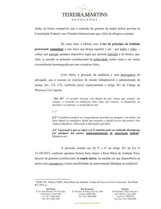 São Paulo
R. Pe. João Manuel 755 19º andar
Jd Paulista | 01411-001
Tel.: 55 11 3060-3310
Fax: 55 11 3061-2323
Rio de Janeiro
R. Primeiro de Março 23 Conj. 1606
Centro| 20010-904 
Tel.: 55 21 3852-8280
Brasília
SAS Quadra 1 Bloco M Lote 1
Ed. Libertas Conj. 1009
Asa Sul | 70070-935
Tel./Fax: 55 61 3326-9905
www.teixeiramartins.com.br
ainda, na forma compatível com a extensão da garantia da ampla defesa prevista na
Constituição Federal e nos Tratados Internacionais que o País de obrigou a cumprir.
De outro lado, a Defesa vem, à luz do princípio da lealdade
processual, comunicar a este Juízo que deseja registrar o ato – por áudio e vídeo –,
cediço que inexiste qualquer dispositivo legal que permita restrição a tal direito, que,
aliás, se amolda ao princípio constitucional da publicidade, tantas vezes e em outras
circunstâncias homenageado por esse conspícuo Juízo.
Com efeito, a gravação da audiência é uma prerrogativa do
advogado, que a executa no exercício de missão indispensável à administração da
justiça (art. 133, CF), conforme prevê expressamente o artigo 367 do Código de
Processo Civil vigente:
“Art. 367. O servidor lavrará, sob ditado do juiz, termo que conterá, em
resumo, o ocorrido na audiência, bem como, por extenso, os despachos, as
decisões e a sentença, se proferida no ato.
(...)
§ 5º A audiência poderá ser integralmente gravada em imagem e em áudio, em
meio digital ou analógico, desde que assegure o rápido acesso das partes e dos
órgãos julgadores, observada a legislação específica.
§ 6º A gravação a que se refere o § 5o também pode ser realizada diretamente
por qualquer das partes, independentemente de autorização judicial”
(destacou-se).
A previsão contida nos §§ 5º e 6º do artigo 367 da Lei nº
13.105/2015, conforme apontam Nelson Nery Júnior e Rosa Maria de Andrade Nery,
decorre da garantia constitucional da ampla defesa, na medida em que disponibiliza às
partes uma contraprova e maior possibilidade de representação fidedigna na audiência1
.
1
NERY JR., Nelson; NERY, Rosa Maria de Andrade. Código de Processo Civil Comentado. São Paulo:
RT, 2016, p.
 