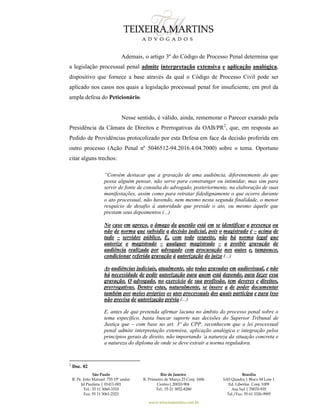 São Paulo
R. Pe. João Manuel 755 19º andar
Jd Paulista | 01411-001
Tel.: 55 11 3060-3310
Fax: 55 11 3061-2323
Rio de Janeiro
R. Primeiro de Março 23 Conj. 1606
Centro| 20010-904 
Tel.: 55 21 3852-8280
Brasília
SAS Quadra 1 Bloco M Lote 1
Ed. Libertas Conj. 1009
Asa Sul | 70070-935
Tel./Fax: 55 61 3326-9905
www.teixeiramartins.com.br
Ademais, o artigo 3º do Código de Processo Penal determina que
a legislação processual penal admite interpretação extensiva e aplicação analógica,
dispositivo que fornece a base através da qual o Código de Processo Civil pode ser
aplicado nos casos nos quais a legislação processual penal for insuficiente, em prol da
ampla defesa do Peticionário.
Nesse sentido, é válido, ainda, rememorar o Parecer exarado pela
Presidência da Câmara de Direitos e Prerrogativas da OAB/PR2
, que, em resposta ao
Pedido de Providências protocolizado por esta Defesa em face da decisão proferida em
outro processo (Ação Penal nº 5046512-94.2016.4.04.7000) sobre o tema. Oportuno
citar alguns trechos:
“Convém destacar que a gravação de uma audiência, diferentemente do que
possa alguém pensar, não serve para constranger ou intimidar, mas sim para
servir de fonte de consulta do advogado, posteriormente, na elaboração de suas
manifestações, assim como para retratar fidedignamente o que ocorre durante
o ato processual, não havendo, nem mesmo nesta segunda finalidade, o menor
resquício de desafio à autoridade que preside o ato, ou mesmo àquele que
prestam seus depoimentos (...)
No caso em apreço, o âmago da questão está em se identificar a presença ou
não de norma que subsidie a decisão judicial, pois o magistrado é – acima de
tudo – servidor público. E, com todo respeito, não há norma legal que
autorize o magistrado – qualquer magistrado – a proibir gravação de
audiência realizada por advogado com procuração nos autos e, tampouco,
condicionar referida gravação à autorização do juízo (...)
As audiências judiciais, atualmente, são todas gravadas em audiovisual, e não
há necessidade de pedir autorização para quem está depondo, para fazer essa
gravação. O advogado, no exercício de sua profissão, tem deveres e direitos,
prerrogativas. Dentre estas, naturalmente, se insere a de poder documentar
também por meios próprios os atos processuais dos quais participa e para isso
não precisa de autorização prévia (...)
E, antes de que pretenda afirmar lacuna no âmbito do processo penal sobre o
tema específico, basta buscar suporte nas decisões do Superior Tribunal de
Justiça que – com base no art. 3º do CPP, reconhecem que a lei processual
penal admite interpretação extensiva, aplicação analógica e integração pelos
princípios gerais de direito, não importando ‘a natureza da situação concreta e
a natureza do diploma de onde se deve extrair a norma reguladora.
2
Doc. 02
 