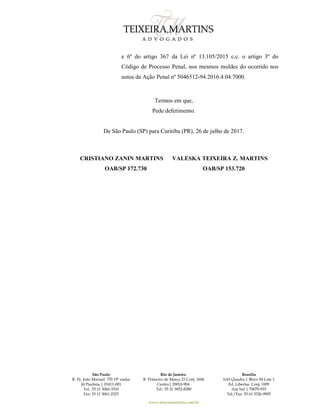São Paulo
R. Pe. João Manuel 755 19º andar
Jd Paulista | 01411-001
Tel.: 55 11 3060-3310
Fax: 55 11 3061-2323
Rio de Janeiro
R. Primeiro de Março 23 Conj. 1606
Centro| 20010-904 
Tel.: 55 21 3852-8280
Brasília
SAS Quadra 1 Bloco M Lote 1
Ed. Libertas Conj. 1009
Asa Sul | 70070-935
Tel./Fax: 55 61 3326-9905
www.teixeiramartins.com.br
e 6º do artigo 367 da Lei nº 13.105/2015 c.c. o artigo 3º do
Código de Processo Penal, nos mesmos moldes do ocorrido nos
autos da Ação Penal nº 5046512-94.2016.4.04.7000.
Termos em que,
Pede deferimento.
De São Paulo (SP) para Curitiba (PR), 26 de julho de 2017.
CRISTIANO ZANIN MARTINS VALESKA TEIXEIRA Z. MARTINS
OAB/SP 172.730 OAB/SP 153.720
 
