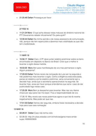 Cláudio Wagner
Perito Contador CNPC nº 3.738
Contador CRC nº 1RS 048.422/O
Auditor Independente CNAI nº 0604
10
SIGILOSO
• 21:25:48 Deltan Prossegue por favor
----------x----------
27 FEB 16
• 11:21:24 Moro O que acha dessas notas malucas do diretorio nacional do
PT? Deveriamos rebater oficialmente? Ou pela ajufe?
• 12:30:44 Deltan Na minha opinião e de nossa assessoria de comunicação,
não, porque não tem repercutido e daremos mais visibilidade ao que não
tem credibilidade
----------x---------
11 MAR 16
• 15:58:17 Deltan Caro. A PF deve juntar relatório preliminar sobre os bens
encontrados em depósito no Banco do Brasil. Creio que o melhor é
levantar o sigilo dessa medida.
• 16:03:20 Moro Abri para manifestação de vcs mas permanece o sigilo.
Algum problema?
• 17:20:53 Deltan Temos receio da nomeação de Lula sair na segunda e
não podermos mais levantar o sigilo. Como a diligência está executada,
pense só relatório e já há relatório preliminar, seria conveniente sair a
decisão hoje, ainda que a secretaria operacionalize na segunda. Se
levantar hoje, avise por favor porque entendemos que seria i caso de dar
publicidade logo nesse caso.
• 17:25:28 Moro Bem ja despachei para levantar. Mas nao vou liberar
chave por aqui para nao me expor. Fica a responsabilidade de vcs.
17:26:19 Meu receio sao novas polemicas agora e que isto tb reverta
negativamente. Mas pode ser que nao.
• 17:51:33 Deltan Vamos dar segunda, embora fosse necessária a decisão
hoje para caso saia nomeação
13 MAR 16
• 02:26:01 Deltan Caso não tenha visto:
• 02:26:03 http://m.alias.estadao.com.br/noticias/geral,maos-ainda-
sujas,10000020828
 