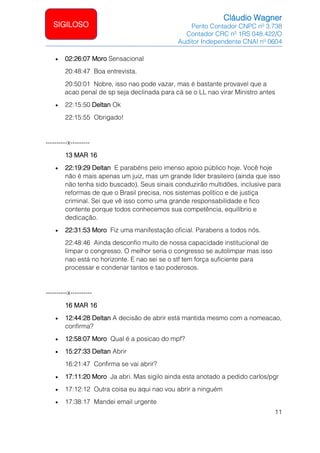 Cláudio Wagner
Perito Contador CNPC nº 3.738
Contador CRC nº 1RS 048.422/O
Auditor Independente CNAI nº 0604
11
SIGILOSO
• 02:26:07 Moro Sensacional
20:48:47 Boa entrevista.
20:50:01 Nobre, isso nao pode vazar, mas é bastante provavel que a
acao penal de sp seja declinada para cá se o LL nao virar Ministro antes
• 22:15:50 Deltan Ok
22:15:55 Obrigado!
----------x---------
13 MAR 16
• 22:19:29 Deltan E parabéns pelo imenso apoio público hoje. Você hoje
não é mais apenas um juiz, mas um grande líder brasileiro (ainda que isso
não tenha sido buscado). Seus sinais conduzirão multidões, inclusive para
reformas de que o Brasil precisa, nos sistemas político e de justiça
criminal. Sei que vê isso como uma grande responsabilidade e fico
contente porque todos conhecemos sua competência, equilíbrio e
dedicação.
• 22:31:53 Moro Fiz uma manifestação oficial. Parabens a todos nós.
22:48:46 Ainda desconfio muito de nossa capacidade institucional de
limpar o congresso. O melhor seria o congresso se autolimpar mas isso
nao está no horizonte. E nao sei se o stf tem força suficiente para
processar e condenar tantos e tao poderosos.
----------x----------
16 MAR 16
• 12:44:28 Deltan A decisão de abrir está mantida mesmo com a nomeacao,
confirma?
• 12:58:07 Moro Qual é a posicao do mpf?
• 15:27:33 Deltan Abrir
16:21:47 Confirma se vai abrir?
• 17:11:20 Moro Ja abri. Mas sigilo ainda esta anotado a pedido carlos/pgr
• 17:12:12 Outra coisa eu aqui nao vou abrir a ninguém
• 17:38:17 Mandei email urgente
 