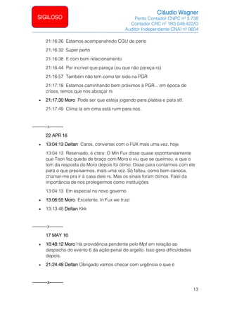 Cláudio Wagner
Perito Contador CNPC nº 3.738
Contador CRC nº 1RS 048.422/O
Auditor Independente CNAI nº 0604
13
SIGILOSO
21:16:26 Estamos acompanahndo CGU de perto
21:16:32 Super perto
21:16:38 E com bom relacionamento
21:16:44 Por incrível que pareça (ou que não pareça rs)
21:16:57 Também não tem como ter sido na PGR
21:17:18 Estamos caminhando bem próximos à PGR... em época de
crises, temos que nos abraçar rs
• 21:17:30 Moro Pode ser que esteja jogando para plateia e para stf.
21:17:49 Clima la em cima está ruim para nos.
----------x---------
22 APR 16
• 13:04:13 Deltan Caros, conversei com o FUX mais uma vez, hoje
13:04:13 Reservado, é claro: O Min Fux disse quase espontaneamente
que Teori fez queda de braço com Moro e viu que se queimou, e que o
tom da resposta do Moro depois foi ótimo. Disse para contarmos com ele
para o que precisarmos, mais uma vez. Só faltou, como bom carioca,
chamar-me pra ir à casa dele rs. Mas os sinais foram ótimos. Falei da
importância de nos protegermos como instituições
13:04:13 Em especial no novo governo
• 13:06:55 Moro Excelente. In Fux we trust
• 13:13:48 Deltan Kkk
----------x---------
17 MAY 16
• 18:48:12 Moro Há providência pendente pelo Mpf em relação ao
despacho do evento 6 da ação penal do argello. Isso gera dificuldades
depois.
• 21:24:48 Deltan Obrigado vamos checar com urgência o que é
----------x---------
 