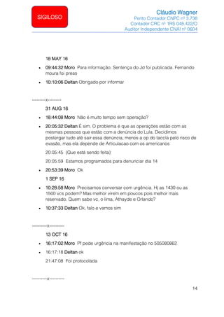 Cláudio Wagner
Perito Contador CNPC nº 3.738
Contador CRC nº 1RS 048.422/O
Auditor Independente CNAI nº 0604
14
SIGILOSO
18 MAY 16
• 09:44:32 Moro Para informação. Sentença do Jd foi publicada. Fernando
moura foi preso
• 10:10:06 Deltan Obrigado por informar
---------x---------
31 AUG 16
• 18:44:08 Moro Não é muito tempo sem operação?
• 20:05:32 Deltan É sim. O problema é que as operações estão com as
mesmas pessoas que estão com a denúncia do Lula. Decidimos
postergar tudo até sair essa denúncia, menos a op do taccla pelo risco de
evasão, mas ela depende de Articulacao com os americanos
20:05:45 (Que está sendo feita)
20:05:59 Estamos programados para denunciar dia 14
• 20:53:39 Moro Ok
1 SEP 16
• 10:28:58 Moro Precisamos conversar com urgência. Hj as 1430 ou as
1500 vcs podem? Mas melhor virem em poucos pois melhor mais
reservado. Quem sabe vc, o lima, Athayde e Orlando?
• 10:37:33 Deltan Ok, falo e vamos sim
----------x----------
13 OCT 16
• 16:17:02 Moro Pf pede urgência na manifestação no 505080862
• 16:17:18 Deltan ok
21:47:08 Foi protocolada
----------x----------
 