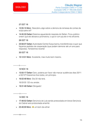 Cláudio Wagner
Perito Contador CNPC nº 3.738
Contador CRC nº 1RS 048.422/O
Auditor Independente CNAI nº 0604
15
SIGILOSO
27 OCT 16
• 12:05:15 Moro Descobriu algo sobre a demora da remessa de contas da
suíça para cá?
• 14:45:33 Deltan Estamos aguardando resposta do Stefan. Ficou público
ontem que ele deixará a promotoria, o que é ruim pq ele é mto eficiente.
28 OCT 16
• 23:56:07 Deltan Autoridade Central Suíça barrou transferências e quer que
façamos pedidos de cooperação (que podem demorar até um ano para
resposta). Tentaremos reverter
30 OCT 16
• 10:12:01 Moro Excelente, mas muito bom mesmo.
---------x----------
10 NOV 16
• 13:50:17 Deltan Caro, poderia por favor não marcar audiências dias 22/11
e 02/12? Estaremos fora todos, em princípio.
• 16:02:48 Moro Dia 22 não terá.
16:03:03 O2 vou anotar,
• 19:31:48 Deltan Obrigado!
----------x----------
14 DEC 16
• 17:48:52 Deltan Denúncia do Lula sendo protocolada em breve Denúncia
do Cabral será protocolada amanhã
• 23:40:00 Moro um bom dia afinal
----------x---------
 