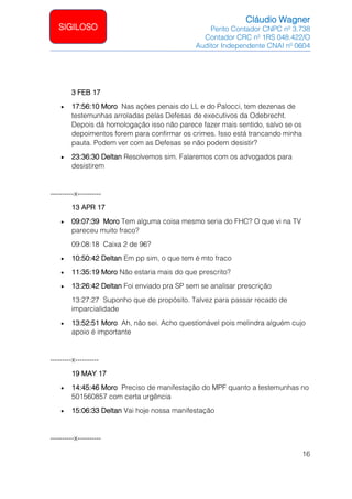 Cláudio Wagner
Perito Contador CNPC nº 3.738
Contador CRC nº 1RS 048.422/O
Auditor Independente CNAI nº 0604
16
SIGILOSO
3 FEB 17
• 17:56:10 Moro Nas ações penais do LL e do Palocci, tem dezenas de
testemunhas arroladas pelas Defesas de executivos da Odebrecht.
Depois dá homologação isso não parece fazer mais sentido, salvo se os
depoimentos forem para confirmar os crimes. Isso está trancando minha
pauta. Podem ver com as Defesas se não podem desistir?
• 23:36:30 Deltan Resolvemos sim. Falaremos com os advogados para
desistirem
----------x----------
13 APR 17
• 09:07:39 Moro Tem alguma coisa mesmo seria do FHC? O que vi na TV
pareceu muito fraco?
09:08:18 Caixa 2 de 96?
• 10:50:42 Deltan Em pp sim, o que tem é mto fraco
• 11:35:19 Moro Não estaria mais do que prescrito?
• 13:26:42 Deltan Foi enviado pra SP sem se analisar prescrição
13:27:27 Suponho que de propósito. Talvez para passar recado de
imparcialidade
• 13:52:51 Moro Ah, não sei. Acho questionável pois melindra alguém cujo
apoio é importante
---------x----------
19 MAY 17
• 14:45:46 Moro Preciso de manifestação do MPF quanto a testemunhas no
501560857 com certa urgência
• 15:06:33 Deltan Vai hoje nossa manifestação
----------x----------
 