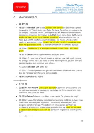 Cláudio Wagner
Perito Contador CNPC nº 3.738
Contador CRC nº 1RS 048.422/O
Auditor Independente CNAI nº 0604
18
SIGILOSO
2. CHAT_72924018_P1
• 30 JAN 16
• 15:56:44 Roberson MPF Caros, acertei com o Pace de pedirmos a prisão
temporária do Tripodi junto com Zwi e Santana. Ele achou um pagamento
do Zwi pro Tripodi de 17 mil. Queria pedir só BA. Mas dai lembrei ele de
agregar os presentes da Engevix e da CNO, bem como fatos da Muranno.
Acho que vale bem a pena prender esse cara. Queria reforçar com os
fatos que a TRW nos forneceram (tripodao.l e e-mails). Oficio a Petro
pedindo as mesmas coisas para tornar oficial o canal ou mando ver com
base no que veio da TRW? O problema maior em oficiar seria o prazo
16:50:04 Lembrando que tem que conversar com o russo. Não basta
pedir.
16:52:28 Deltan Oficia a petro Robito, pede por email
16:53:04 Ou veja com a Trench se nos autorizam usar. Não está claro se
há entrega formal para uso ou só pra fins de inteligência, pq eles têm feito
apresentação e têm entregue sem ofício...
17:55:52 Roberson MPF Blz e blz
17:56:51 Esse dai pode trazer gabrieli e santarosa. Pode ser uma chance
boa de ingressar com força na comunicação
• 18:17:32 Deltan shou Robito
----------X----------
• 6 FEB 16
• 02:39:30 Julio Noronh Mensagem do Moro:É bom vcs procurarem o juiz
da eletronuclear pois tem prisão do otavio la e ele ficou contrariado pels
domiciliar sem consulta a ele.
• 08:05:33 Deltan Falamos com Moro ontem noite. De q horas é a msg?
• 08:08:52 Laura, Moro topou homologar em primeira instância o Auler, mas
quer saber as condições e ganhos. Luz amarela: ele será pelo jeito
exigente para homologar. Vcs sabem em linhas gerais ganhos? Se
souberem, adiantem ou enviem aqui que adianto a ele, para ver se nao é
o caso de conversa pessoal com ele por quem negociou o acordo (foi Vc,
CF?
----------X----------
 