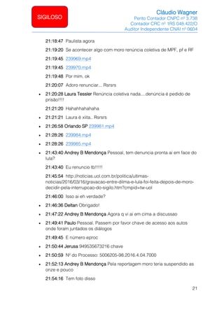 Cláudio Wagner
Perito Contador CNPC nº 3.738
Contador CRC nº 1RS 048.422/O
Auditor Independente CNAI nº 0604
21
SIGILOSO
21:18:47 Paulista agora
21:19:20 Se acontecer algo com moro renúncia coletiva de MPF, pf e RF
21:19:45 239969.mp4
21:19:45 239970.mp4
21:19:48 Por mim, ok
21:20:07 Adoro renunciar... Rsrsrs
• 21:20:28 Laura Tessler Renúncia coletiva nada....denúncia é pedido de
prisão!!!!
21:21:20 Hahahhahahaha
• 21:21:21 Laura é xiita.. Rsrsrs
• 21:26:58 Orlando SP 239981.mp4
• 21:28:26 239984.mp4
• 21:28:26 239985.mp4
• 21:43:40 Andrey B Mendonça Pessoal, tem denuncia pronta ai em face do
lula?
21:43:40 Eu renuncio tb!!!!!
21:45:54 http://noticias.uol.com.br/politica/ultimas-
noticias/2016/03/16/gravacao-entre-dilma-e-lula-foi-feita-depois-de-moro-
decidir-pela-interrupcao-do-sigilo.htm?cmpid=tw-uol
21:46:00 Isso ai eh verdade?
• 21:46:36 Deltan Obrigado!
• 21:47:22 Andrey B Mendonça Agora q vi ai em cima a discussao
• 21:49:41 Paulo Pessoal. Passem por favor chave de acesso aos autos
onde foram juntados os diálogos
21:49:45 E número eproc
• 21:50:44 Jerusa 949535673216 chave
• 21:50:59 Nº do Processo: 5006205-98.2016.4.04.7000
• 21:52:13 Andrey B Mendonça Pela reportagem moro teria suspendido as
onze e pouco
21:54:16 Tem foto disso
 