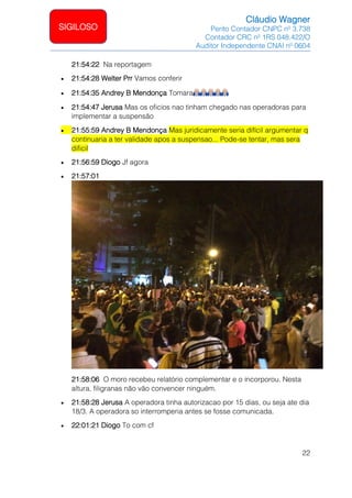 Cláudio Wagner
Perito Contador CNPC nº 3.738
Contador CRC nº 1RS 048.422/O
Auditor Independente CNAI nº 0604
22
SIGILOSO
21:54:22 Na reportagem
• 21:54:28 Welter Prr Vamos conferir
• 21:54:35 Andrey B Mendonça Tomara
• 21:54:47 Jerusa Mas os oficios nao tinham chegado nas operadoras para
implementar a suspensão
• 21:55:59 Andrey B Mendonça Mas juridicamente seria difícil argumentar q
continuaria a ter validade apos a suspensao... Pode-se tentar, mas sera
dificil
• 21:56:59 Diogo Jf agora
• 21:57:01
21:58:06 O moro recebeu relatório complementar e o incorporou. Nesta
altura, filigranas não vão convencer ninguém.
• 21:58:28 Jerusa A operadora tinha autorizacao por 15 dias, ou seja ate dia
18/3. A operadora so interromperia antes se fosse comunicada.
• 22:01:21 Diogo To com cf
 