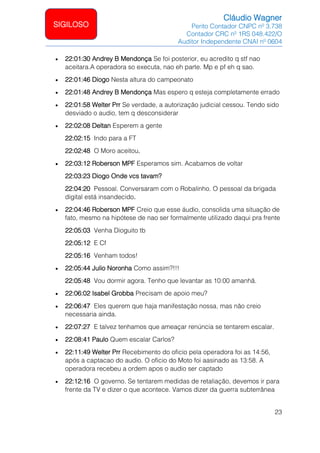 Cláudio Wagner
Perito Contador CNPC nº 3.738
Contador CRC nº 1RS 048.422/O
Auditor Independente CNAI nº 0604
23
SIGILOSO
• 22:01:30 Andrey B Mendonça Se foi posterior, eu acredito q stf nao
aceitara.A operadora so executa, nao eh parte. Mp e pf eh q sao.
• 22:01:46 Diogo Nesta altura do campeonato
• 22:01:48 Andrey B Mendonça Mas espero q esteja completamente errado
• 22:01:58 Welter Prr Se verdade, a autorização judicial cessou. Tendo sido
desviado o audio, tem q desconsiderar
• 22:02:08 Deltan Esperem a gente
22:02:15 Indo para a FT
22:02:48 O Moro aceitou.
• 22:03:12 Roberson MPF Esperamos sim. Acabamos de voltar
22:03:23 Diogo Onde vcs tavam?
22:04:20 Pessoal. Conversaram com o Robalinho. O pessoal da brigada
digital está insandecido.
• 22:04:46 Roberson MPF Creio que esse áudio, consolida uma situação de
fato, mesmo na hipótese de nao ser formalmente utilizado daqui pra frente
22:05:03 Venha Dioguito tb
22:05:12 E Cf
22:05:16 Venham todos!
• 22:05:44 Julio Noronha Como assim?!!!
22:05:48 Vou dormir agora. Tenho que levantar as 10:00 amanhã.
• 22:06:02 Isabel Grobba Precisam de apoio meu?
• 22:06:47 Eles querem que haja manifestação nossa, mas não creio
necessaria ainda.
• 22:07:27 E talvez tenhamos que ameaçar renúncia se tentarem escalar.
• 22:08:41 Paulo Quem escalar Carlos?
• 22:11:49 Welter Prr Recebimento do oficio pela operadora foi as 14:56,
após a captacao do audio. O oficio do Moto foi aasinado as 13:58. A
operadora recebeu a ordem apos o audio ser captado
• 22:12:16 O governo. Se tentarem medidas de retaliação, devemos ir para
frente da TV e dizer o que acontece. Vamos dizer da guerra subterrânea
 