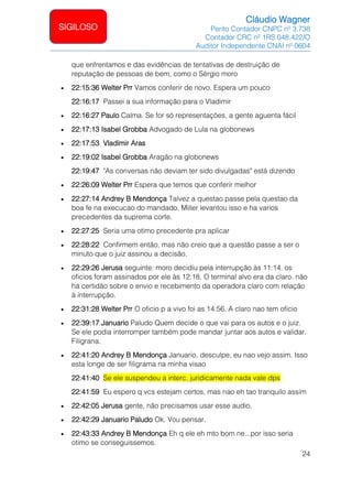 Cláudio Wagner
Perito Contador CNPC nº 3.738
Contador CRC nº 1RS 048.422/O
Auditor Independente CNAI nº 0604
24
SIGILOSO
que enfrentamos e das evidências de tentativas de destruição de
reputação de pessoas de bem, como o Sérgio moro
• 22:15:36 Welter Prr Vamos conferir de novo. Espera um pouco
22:16:17 Passei a sua informação para o Vladimir
• 22:16:27 Paulo Calma. Se for só representações, a gente aguenta fácil
• 22:17:13 Isabel Grobba Advogado de Lula na globonews
• 22:17:53 Vladimir Aras
• 22:19:02 Isabel Grobba Aragão na globonews
22:19:47 "As conversas não deviam ter sido divulgadas" está dizendo
• 22:26:09 Welter Prr Espera que temos que conferir melhor
• 22:27:14 Andrey B Mendonça Talvez a questao passe pela questao da
boa fe na execucao do mandado. Miller levantou isso e ha varios
precedentes da suprema corte.
• 22:27:25 Seria uma otimo precedente pra aplicar
• 22:28:22 Confirmem então, mas não creio que a questão passe a ser o
minuto que o juiz assinou a decisão.
• 22:29:26 Jerusa seguinte: moro decidiu pela interrupção às 11:14. os
oficios foram assinados por ele às 12:18. O terminal alvo era da claro. não
há certidão sobre o envio e recebimento da operadora claro com relação
à interrupção.
• 22:31:28 Welter Prr O oficio p a vivo foi as 14:56. A claro nao tem oficio
• 22:39:17 Januario Paludo Quem decide o que vai para os autos e o juiz.
Se ele podia interromper também pode mandar juntar aos autos e validar.
Filigrana.
• 22:41:20 Andrey B Mendonça Januario, desculpe, eu nao vejo assim. Isso
esta longe de ser filigrama na minha visao
22:41:40 Se ele suspendeu a interc, juridicamente nada vale dps
22:41:59 Eu espero q vcs estejam certos, mas nao eh tao tranquilo assim
• 22:42:05 Jerusa gente, não precisamos usar esse audio.
• 22:42:29 Januario Paludo Ok. Vou pensar.
• 22:43:33 Andrey B Mendonça Eh q ele eh mto bom ne...por isso seria
otimo se conseguissemos.
 