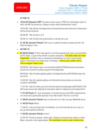 Cláudio Wagner
Perito Contador CNPC nº 3.738
Contador CRC nº 1RS 048.422/O
Auditor Independente CNAI nº 0604
26
SIGILOSO
27 FEB 16
• 19:54:32 Roberson MPF Vai abrir prazo para o PGR se manifestar sobre a
Adin da MP da leniencia. Sabem quem está trabalhando nisso?
19:54:36 http://www.oantagonista.com/posts/mp-da-leniencia-5-dias-para-
dilma-tentar-explicar
20:58:00 Tão vendo o Jn?
20:58:16 Adv de Bumlai quebrando a versão de Lula
• 21:35:36 Januario Paludo Falei que o sujeito já estava quase pronto. Só
falta entregar o lula.
• 28 FEB 16
• 03:08:00 Deltan Tinha mais gente na minha palestra do que no aniversário
do PT kkkk, o qual tinha direito a outras atrações. O 9 está cada vez mais
fragilizado, embora não o possamos subestimar e muito menos fazer
algum movimento na mídia que o fortaleça. Temos que cuidar com a
comunicação nesse caso.
03:08:00 http://www.valor.com.br/politica/4457078/festa-de-aniversario-
do-pt-com-lula-tem-publico-aquem-do-esperado
09:26:08 http://noblat.oglobo.globo.com/geral/noticia/2016/02/prisao-de-
lula.html
10:24:00 http://m.oglobo.globo.com/brasil/a-bolsa-angra-a-cana-de-
curitiba-18767688
11:27:40 http://m.folha.uol.com.br/colunas/monicabergamo/2016/02/1744
332-executivos-da-odebrecht-estudam-aderir-a-delacao-premiada.shtml
11:31:20 Paulo CF, que tal passar o recado de que da ODE aceitaríamos
um executivo graduado apenas mas não todos? Acirrar a corrida
• 11:39:52 Januario Paludo Isso é coisa do cf e não sua pg. Maldade pura.
• 11:40:55 Paulo Hehe
11:48:24 mas já soube das novidades, eu tô brincando de ser mau e o
rpz já está passos adiante...
• 11:50:36 Januario Paludo Humm
12:22:20 Primeiro passo: obstrução. Depois conversamos sobre o resto.
Mas o acordo é de capitulação. Se necessário vamos usar a tática dos
 