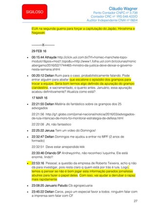 Cláudio Wagner
Perito Contador CNPC nº 3.738
Contador CRC nº 1RS 048.422/O
Auditor Independente CNAI nº 0604
27
SIGILOSO
EUA na segunda guerra para forçar a capitulação do Japão. Hiroshima e
Nagasaki
----------X----------
29 FEB 16
• 00:15:44 Athayde http://click.uol.com.br/?rf=homec-manchete-topo-
modulo1&pos=mod1;topo&u=http://www1.folha.uol.com.br/colunas/monic
abergamo/2016/02/1744465-ministro-da-justica-deve-deixar-o-governo-
nesta-semana.shtml
• 00:20:12 Deltan Ruim para o caso, probabilisticamente falando. Pode
entrar alguém para abafar que escalone o episódio dos grampos para
trocar a equipe. Seria bom termos algo definido da apuração do grampo
clandestino, e sacramentado, o quanto antes. Januário, essa apuração
acabou definitivamente? Atualiza como está?
17 MAR 16
• 22:21:55 Deltan Matéria do fantástico sobre os grampos dos 25
advogados
22:21:56 http://g1.globo.com/jornal-nacional/noticia/2016/03/advogados-
de-lula-intencao-de-moro-foi-monitorar-estrategia-de-defesa.html
22:22:08 JN, não fantastico
• 22:25:22 Jerusa Tem um video do Domingos!
• 22:32:47 Deltan Domingos me ajudou a entrar no MPF (2 anos de
formado)
22:32:51 Deve estar arrependido kkk
22:33:46 Orlando SP Andrwyzinho, não reconheci luquinha. Ele está
enorme, lindo!!
• 22:53:16 Pessoal, a questão da empresa de Roberto Teixeira, acho q não
dá para investigar, pois resta claro q quem está por trás é lula. Logo,
temos q pensar se não é bom jogar esta informação parados jornalistas
abutres para fazer o papel deles. Com isso, vai ajudar a derrubar o rapaz
mais rapidamente
• 23:08:20 Januario Paludo Cb agropecuaria
• 23:45:22 Deltan Caros, peço um especial favor a todos: ninguém falar com
a imprensa sem falar com CF
 