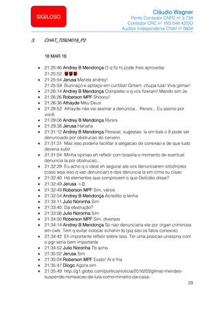 Cláudio Wagner
Perito Contador CNPC nº 3.738
Contador CRC nº 1RS 048.422/O
Auditor Independente CNAI nº 0604
29
SIGILOSO
3. CHAT_72924018_P2
18 MAR 16
• 21:25:46 Andrey B Mendonça O q fiz hj pode lhes aproveitar
21:25:52
• 21:25:54 Jerusa Manda andrey!
21:25:59 Buzinaço e apitaço em curitiba! Gritam: chupa lula! Viva gilmar!
• 21:26:14 Andrey B Mendonça Completei o q vcs fizeram! Mando sim Je.
• 21:26:26 Roberson MPF Shooou!
• 21:26:36 Athayde Meu Deus
• 21:28:52 Athayde não vai assinar a denúncia... Rsrsrs... Eu assino por
você.
• 21:29:08 Andrey B Mendonça Rsrsrs
• 21:29:38 Jerusa Hahaha
• 21:31:12 Andrey B Mendonça Pessoal, sugestao: la em bsb o 9 pode ser
denunciado por obstrucao do cervero.
• 21:31:31 Mas isso poderia facilitar a alegacao de conexao e de que tudo
deveria subir
• 21:31:54 Minha opiniao eh refletir com brasilia o momento de eventual
denuncia la por obstrucao...
• 21:32:29 Eu acho q o ideal eh segurar ate vcs denunciarem sitio/triplex
(caso seja isso q vao denunciar) e dps denuncia la em cima ou cisao
• 21:32:40 Há elementos que comprovem o que Delcidio disse?
• 21:32:49 Jerusa 🏼
• 21:32:49 Roberson MPF Sim, vários
• 21:32:54 Andrey B Mendonça Acredito q tenha
• 21:33:11 Julio Noronha Sim
• 21:33:40 Da obstrução?
• 21:33:56 Julio Noronha Sim
• 21:34:00 Roberson MPF Sim, diversos
• 21:34:14 Andrey B Mendonça So nao denunciaria ele por organ criminosa
em cwb. Tem q evitar colocar schahin tb (pq sao os fatos conexos)
• 21:34:42 Eh importante refletir sobre isso. Ter uma posicao unissona com
o pgr seria bem importante
• 21:34:52 Julio Noronha Tb acho
• 21:35:02 Jerusa Sim
• 21:35:04 Roberson MPF Exato! Aí é fria
• 21:35:47 Diogo Agora sim
• 21:35:49 http://g1.globo.com/politica/noticia/2016/03/gilmar-mendes-
suspende-nomeacao-de-lula-como-ministro-da-casa-
 