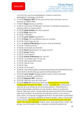 Cláudio Wagner
Perito Contador CNPC nº 3.738
Contador CRC nº 1RS 048.422/O
Auditor Independente CNAI nº 0604
30
SIGILOSO
civil.html?utm_source=whatsapp&utm_medium=share-bar-
desktop&utm_campaign=share-bar
• 21:35:50 Roberson MPF Temos que alinhar tudo muito bem com os
meninos em BSB e PGR!
• 21:36:01 Diogo Azedou a marmita
• 21:38:19 Concordo. O PGR agiu muito bem no episódio do grampo e
estamos todos no mesmo barco.
• 21:42:39 Isabel Grobba Oh! Couro grosso!
• 21:45:03 Diogo Agora sim
• 21:45:08 Complicou
• 21:47:33 Laura Tessler Excelente!!!!
• 21:47:39 Diogo Tem que Mostrar quem eh covarde
• 21:47:53 Quem fugiu da luta
• 21:51:44 Andrey B Mendonça Hj nao eh niver do Orlando?
• 21:51:55 Presente pra ele.
• 21:52:38 Aniversário do Orlando?
• 21:52:53 Paulo Safado deixou vc pagar sozinho
• 21:53:26 Jerusa Kkkkkk
• 21:53:30 Como assim?
• 21:53:46 Andrey B Mendonça Ue, nao eh?
• 21:53:54 Ta anotado aqui no meu cel
• 21:54:00 Mas pode estar errado
• 21:55:42 Nao eh mao
• 21:55:44 Nao
• 21:55:49 En 25 marco
• 22:06:23 http://epoca.globo.com/tempo/expresso/noticia/2016/03/maioria-
dos-ministros-do-stf-acha-que-governo-dilma-acabou.html
• 22:22:55 Laura Tessler Diálogo da Dilma sobre o termo de posse
transcrito na decisão...muito bom!!!
• 22:30:49 Roberson MPF (arquivo)
• 22:31:00 Não tem como ser mais claro
• 22:39:03 Welter Prr Caríssimos Acho que temos que ter um pouco de
cuidado para não fazer um mártir. Ou pior, um mártir vivo, justificando o
discurso do Lula de que se vê como preso politico. Possivelmente a
liminar será levada a plenário em uma semana, talvez na quarta pós
Páscoa. Não vejo, assim, necessidade de pressa (embora minha vontade
seja noutro sentido). As eventuais providencias contra o Lula correm o
risco, assim, em caso de revogação da liminar, de não serem confirmadas
ou, ainda pior, de serem cassadas na mesma sessão, caso a maioria seja
noutro sentido. Ele voltaria encarnando um ressuscitado após a semana
santa. Pior cenário impossível. Sugiro, assim, que seguremos o andor. Ate
porque, se confirmada a liminar, qualquer providencia poderia ser
 