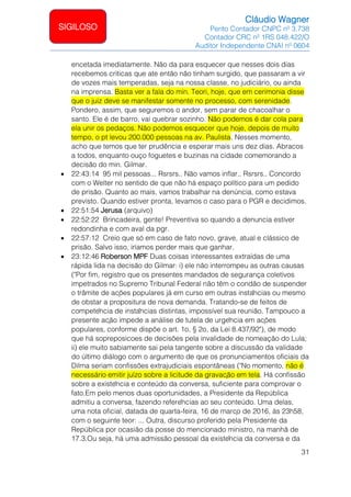 Cláudio Wagner
Perito Contador CNPC nº 3.738
Contador CRC nº 1RS 048.422/O
Auditor Independente CNAI nº 0604
31
SIGILOSO
encetada imediatamente. Não da para esquecer que nesses dois dias
recebemos criticas que ate então não tinham surgido, que passaram a vir
de vozes mais temperadas, seja na nossa classe, no judiciário, ou ainda
na imprensa. Basta ver a fala do min. Teori, hoje, que em cerimonia disse
que o juiz deve se manifestar somente no processo, com serenidade.
Pondero, assim, que seguremos o andor, sem parar de chacoalhar o
santo. Ele é de barro, vai quebrar sozinho. Não podemos é dar cola para
ela unir os pedaços. Não podemos esquecer que hoje, depois de muito
tempo, o pt levou 200.000 pessoas na av. Paulista. Nesses momento,
acho que temos que ter prudência e esperar mais uns dez dias. Abracos
a todos, enquanto ouço foguetes e buzinas na cidade comemorando a
decisão do min. Gilmar.
• 22:43:14 95 mil pessoas... Rsrsrs.. Não vamos inflar.. Rsrsrs.. Concordo
com o Welter no sentido de que não há espaço político para um pedido
de prisão. Quanto ao mais, vamos trabalhar na denúncia, como estava
previsto. Quando estiver pronta, levamos o caso para o PGR e decidimos.
• 22:51:54 Jerusa (arquivo)
• 22:52:22 Brincadeira, gente! Preventiva so quando a denuncia estiver
redondinha e com aval da pgr.
• 22:57:12 Creio que só em caso de fato novo, grave, atual e clássico de
prisão. Salvo isso, iríamos perder mais que ganhar.
• 23:12:46 Roberson MPF Duas coisas interessantes extraídas de uma
rápida lida na decisão do Gilmar: i) ele não interrompeu as outras causas
("Por fim, registro que os presentes mandados de segurança coletivos
impetrados no Supremo Tribunal Federal não têm o condão de suspender
o trâmite de ações populares já em curso em outras instâncias ou mesmo
de obstar a propositura de nova demanda. Tratando-se de feitos de
competência de instâncias distintas, impossível sua reunião. Tampouco a
presente ação impede a análise de tutela de urgência em ações
populares, conforme dispõe o art. 1o, § 2o, da Lei 8.437/92"), de modo
que há sopreposicoes de decisões pela invalidade de nomeação do Lula;
ii) ele muito sabiamente sai pela tangente sobre a discussão da validade
do último diálogo com o argumento de que os pronunciamentos oficiais da
Dilma seriam confissões extrajudiciais espontâneas ("No momento, não é
necessário emitir juízo sobre a licitude da gravação em tela. Há confissão
sobre a existência e conteúdo da conversa, suficiente para comprovar o
fato.Em pelo menos duas oportunidades, a Presidente da República
admitiu a conversa, fazendo referências ao seu conteúdo. Uma delas,
uma nota oficial, datada de quarta-feira, 16 de março de 2016, às 23h58,
com o seguinte teor: ... Outra, discurso proferido pela Presidente da
República por ocasião da posse do mencionado ministro, na manhã de
17.3.Ou seja, há uma admissão pessoal da existência da conversa e da
 