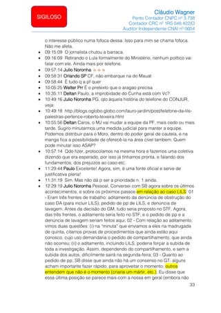 Cláudio Wagner
Perito Contador CNPC nº 3.738
Contador CRC nº 1RS 048.422/O
Auditor Independente CNAI nº 0604
33
SIGILOSO
o interesse público numa fofoca dessa. Isso para mim se chama fofoca.
Não me afeta.
• 09:15:09 O jornalista chutou a barraca.
• 09:16:09 Retirando o Lula formalmente do Ministério, nenhum político vai
falar com ele. Ainda mais por telefone.
• 09:57:14 Julio Noronha
• 09:58:31 Orlando SP CF, não embarque na do Mauat
• 09:58:44 É tudo q a pf quer
• 10:05:25 Welter Prr É o pretexto que o aragao precisa
• 10:35:11 Deltan Paulo, a improbidade do Cunha está com Vc?
• 10:49:16 Julio Noronha PG, qto àquela história do telefone do CONJUR,
veja:
• 10:49:18 http://blogs.oglobo.globo.com/lauro-jardim/post/telefone-da-lils-
palestras-pertence-roberto-teixeira.html
• 10:55:56 Deltan Caros, o MJ vai mudar a equipe da PF, mais cedo ou mais
tarde. Sugiro minutarmos uma medida judicial para manter a equipe.
Podemos distribuir para o Moro, dentro do poder geral de cautela, e na
manga fica a possibilidade de oferecê-la na área cível tambem. Quem
pode minutar isso ASAP?
• 10:57:14 Qdo fizer, protocolamos na mesma hora e fazemos uma coletiva
dizendo que era esperado, por isso já tínhamos pronta, e falando dos
fundamentos, dos prejuízos ao caso etc.
• 11:29:44 Paulo Excelente! Agora, sim, é uma fonte oficial e serve de
justificativa plena!
• 11:31:19 Sim. Mas não dá p ser a prioridade n. 1 ainda.
• 12:29:19 Julio Noronha Pessoal, Conversei com SB agora sobre os últimos
acontecimentos, e sobre os próximos passos em relação ao caso LILS: 01
- Eram três frentes de trabalho: aditamento da denúncia de obstrução do
caso DA (para incluir LILS); pedido de pp de LILS; e denúncia de
lavagem. Antes da decisão do GM, tudo seria proposto no STF. Agora,
das três frentes, o aditamento seria feito no STF, e o pedido de pp e a
denúncia de lavagem seriam feitos aqui; 02 - Com relação ao aditamento,
vimos duas questões: (i) na “minuta” que enviamos a eles na madrugada
de quinta, citamos provas de procedimentos que ainda estão aqui
conosco, cujo uso demandaria o pedido de compartilhamento, que ainda
não ocorreu; (ii) o aditamento, incluindo LILS, poderia forçar a subida de
toda a investigação. Assim, dependendo do compartilhamento, e sem a
subida dos autos, dificilmente sairá na segunda-feira; 03 - Quanto ao
pedido de pp, SB disse que ainda não há um consenso no GT: alguns
acham importante fazer rápido, para aproveitar o momento, outros
entendem que não é o momento (criaria um mártir, etc.). Eu disse que
essa última posição se parece mais com a nossa em geral (embora não
 