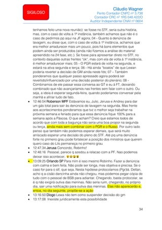 Cláudio Wagner
Perito Contador CNPC nº 3.738
Contador CRC nº 1RS 048.422/O
Auditor Independente CNAI nº 0604
34
SIGILOSO
tenhamos feito uma nova reunião): se fosse no STF, seria outra história,
mas, com o caso de volta à 1ª instância, também achamos que não é o
caso de pedirmos pp aqui na JF agora; 04 - Quanto à denúncia de
lavagem, eu disse que, com o caso de volta à 1ª instância, achamos que
era melhor amadurecer mais um pouco, pois há bons elementos que
podem ainda ser produzidos (ainda não fizemos a análise do material
apreendido na 24 fase, etc.). Se fosse para apresentar direto no STF, no
contexto daquelas outras frentes “ok”, mas com ela de volta à 1ª instância,
é melhor amadurecer mais; 05 - O PGR estará de volta na segunda, e
estará na ativa segunda e terça; 06 - Há ainda “boatos” de que Lewan
poderia reverter a decisão de GM ainda neste fds; 07 – Também
ponderamos que qualquer passo apressado agora poderá ser
revertido/influenciado por uma decisão posterior do plenário; 08 -
Combinamos de ele passar essa conversa ao GT e eu à FT, deixando
combinado que não avançaríamos nas frentes sem falar com o outro. Ou
seja, a ideia é esperar segunda-feira, quando poderíamos conversar pela
manhã e afinar tudo de fato.
• 12:46:04 Roberson MPF Estávamos eu, Julio, Jerusa e Andrey para dar
um gás total para sair às denúncia de lavagem na segunda. Mas frente
aos acontecimentos ponderamos que tvz o melhor seja trabalhar na
próxima semana e feriado para que essa denúncia fique 100% para a
semana após a Páscoa. O que acham? Creio que estamos todos de
acordo que com toda a bagunça não seria uma boa propor na segunda
ou terça, ainda mais sem combinar com o PGR e o Russo. Por outro lado
penso que também não podemos esperar demais, que será muito
arriscado esperar uma decisão do pleno do STF. Até pq uma denúncia
forte no primeiro grau pode fortalecer a posição dos ministros que querem
quero caso do Lils permaneça no primeiro grau
• 12:47:34 Jerusa Concordo, Robinho!
• 12:48:16 Pessoal, parece q azedou a relacao com a PF. Nao podemos
deixar isso acontecer.
• 13:09:25 Orlando SP Para mim é isso mesmo Robinho. Fazer a denúncia
com calma e bem feita. Não pode ser longa, mas objetiva e precisa. Se o
caso for para o stf, que seja. Nesta hipótese protocolamos (Pgr)lá. Deltan,
acho q a cisão dancinha ainda não chegou, mas podemos pegar cópia de
tudo com o pessoal de BSB para adiantar. Chegando, basta protocolar, se
é q não exigirá outiva das meninas. Não seria ruim, chegando, no próprio
dia, sair uma notificação para outiva das meninas. Elas não aparecerão e,
entoa, no dia seguinte, propõe-se a ação
• 13:16:50 Diogo Lewa não tem como suspender decisão do gm
• 13:17:08 Inexiste juridicamente esta possibilidade
 