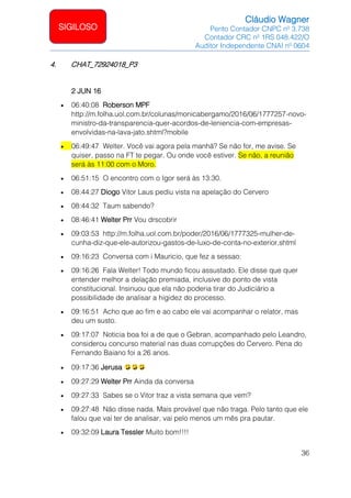Cláudio Wagner
Perito Contador CNPC nº 3.738
Contador CRC nº 1RS 048.422/O
Auditor Independente CNAI nº 0604
36
SIGILOSO
4. CHAT_72924018_P3
2 JUN 16
• 06:40:08 Roberson MPF
http://m.folha.uol.com.br/colunas/monicabergamo/2016/06/1777257-novo-
ministro-da-transparencia-quer-acordos-de-leniencia-com-empresas-
envolvidas-na-lava-jato.shtml?mobile
• 06:49:47 Welter. Você vai agora pela manhã? Se não for, me avise. Se
quiser, passo na FT te pegar. Ou onde você estiver. Se não, a reunião
será às 11:00 com o Moro.
• 06:51:15 O encontro com o Igor será às 13:30.
• 08:44:27 Diogo Vitor Laus pediu vista na apelação do Cervero
• 08:44:32 Taum sabendo?
• 08:46:41 Welter Prr Vou drscobrir
• 09:03:53 http://m.folha.uol.com.br/poder/2016/06/1777325-mulher-de-
cunha-diz-que-ele-autorizou-gastos-de-luxo-de-conta-no-exterior.shtml
• 09:16:23 Conversa com i Mauricio, que fez a sessao:
• 09:16:26 Fala Welter! Todo mundo ficou assustado. Ele disse que quer
entender melhor a delação premiada, inclusive do ponto de vista
constitucional. Insinuou que ela não poderia tirar do Judiciário a
possibilidade de analisar a higidez do processo.
• 09:16:51 Acho que ao fim e ao cabo ele vai acompanhar o relator, mas
deu um susto.
• 09:17:07 Noticia boa foi a de que o Gebran, acompanhado pelo Leandro,
considerou concurso material nas duas corrupções do Cervero. Pena do
Fernando Baiano foi a 26 anos.
• 09:17:36 Jerusa
• 09:27:29 Welter Prr Ainda da conversa
• 09:27:33 Sabes se o Vitor traz a vista semana que vem?
• 09:27:48 Não disse nada. Mais provável que não traga. Pelo tanto que ele
falou que vai ter de analisar, vai pelo menos um mês pra pautar.
• 09:32:09 Laura Tessler Muito bom!!!!
 