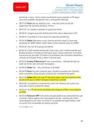 Cláudio Wagner
Perito Contador CNPC nº 3.738
Contador CRC nº 1RS 048.422/O
Auditor Independente CNAI nº 0604
38
SIGILOSO
enchendo o saco. Tenho receio que Brasília queira desafiar a PF daqui
com essa questão, obrigando-nos a uma guerra fratricida.
• 08:57:23 Paulo dps eu explico p vcs... mas isso vazar no dia do
julgamento do conselho de ética, hmmm...
• 08:57:47 eu mandei a petição no grupo da nelma
• 08:59:33 Imagino que eles distribuíram entre eles e detonaram a PF.
• 08:59:44 O problema é sair disso sem grandes problemas.
• 09:24:34 Deltan Não estou a par: fizemos acordo nosso? O que está
pendente em BSB? Welter sabe? Quem está cuidando disso em BSB?
• 09:25:34 Vou ver lá no grupo da Nelma
• 09:33:35 Existe acordo alinhavado com a Iara. Com a Nelma pende que
Brasília analise a menção ao Henrique Alves. Vamos caminhar no acordo
nos termos do Januário. O melhor é que Brasília não considere relevante a
menção ao Eduardo Alves e libere o acordo aqui.
• 09:33:52 Andrey B Mendonça É isso q aconteceu... Pessoal de bsb vai
bater de frente, pelo tom das mensagens...
• 09:39:35 Deltan Ich... Vou conversar hj lá então
• 09:39:44 Paulo Vcs tem q decidir aqui, pq pela conversa com Orlando
seria o contrário. Seria mandar p bsb p tirar o problema da gente
• 09:41:05 Deltan Moro diz que PF não deve fazer mas isso pode ter limite
pq ele acha que a melhor solução é fazermos o acordo
• 09:41:58 O problema é resolvermos entre nós. Brasília não queira nos
usar para resolver problemas deles.
• 09:42:54 Sim. É não sei se vai bastar para segurar o Moro uma negativa
do PGR.
• 09:43:04 Roberson MPF Uma outra solução poderia ser peticionarmos que
o acordo implica agente com prerrogativa de foro, mandar para Teori,
Janot despacha com teori no mérito e na questão da legitimidade e põe
um ponto final na questão em esfera nacional
----------x----------
 