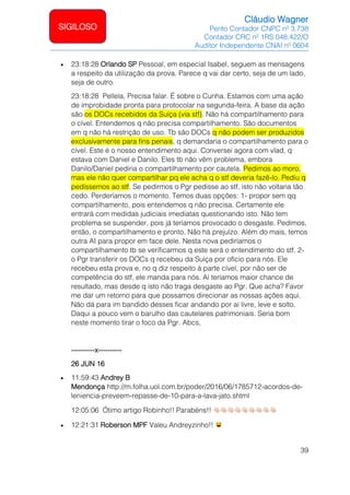 Cláudio Wagner
Perito Contador CNPC nº 3.738
Contador CRC nº 1RS 048.422/O
Auditor Independente CNAI nº 0604
39
SIGILOSO
• 23:18:28 Orlando SP Pessoal, em especial Isabel, seguem as mensagens
a respeito da utilização da prova. Parece q vai dar certo, seja de um lado,
seja de outro.
23:18:28 Pellela, Precisa falar. É sobre o Cunha. Estamos com uma ação
de improbidade pronta para protocolar na segunda-feira. A base da ação
são os DOCs recebidos da Suíça (via stf). Não há compartilhamento para
o cível. Entendemos q não precisa compartilhamento. São documentos
em q não há restrição de uso. Tb são DOCs q não podem ser produzidos
exclusivamente para fins penais, q demandaria o compartilhamento para o
cível. Este é o nosso entendimento aqui. Conversei agora com vlad, q
estava com Daniel e Danilo. Eles tb não vêm problema, embora
Danilo/Daniel pediria o compartilhamento por cautela. Pedimos ao moro,
mas ele não quer compartilhar pq ele acha q o stf deveria fazê-lo. Pediu q
pedíssemos ao stf. Se pedirmos o Pgr pedisse ao stf, isto não voltaria tão
cedo. Perderíamos o momento. Temos duas opções: 1- propor sem qq
compartilhamento, pois entendemos q não precisa. Certamente ele
entrará com medidas judiciais imediatas questionando isto. Não tem
problema se suspender, pois já teríamos provocado o desgaste. Pedimos,
então, o compartilhamento e pronto. Não há prejuízo. Além do mais, temos
outra AI para propor em face dele. Nesta nova pediríamos o
compartilhamento tb se verificarmos q este será o entendimento do stf. 2-
o Pgr transferir os DOCs q recebeu da Suíça por ofício para nós. Ele
recebeu esta prova e, no q diz respeito à parte cível, por não ser de
competência do stf, ele manda para nós. Aí teríamos maior chance de
resultado, mas desde q isto não traga desgaste ao Pgr. Que acha? Favor
me dar um retorno para que possamos direcionar as nossas ações aqui.
Não dá para im bandido desses ficar andando por aí livre, leve e solto.
Daqui a pouco vem o barulho das cautelares patrimoniais. Seria bom
neste momento tirar o foco da Pgr. Abcs,
----------x----------
26 JUN 16
• 11:59:43 Andrey B
Mendonça http://m.folha.uol.com.br/poder/2016/06/1785712-acordos-de-
leniencia-preveem-repasse-de-10-para-a-lava-jato.shtml
12:05:06 Ótimo artigo Robinho!! Parabéns!!
• 12:21:31 Roberson MPF Valeu Andreyzinho!!
 