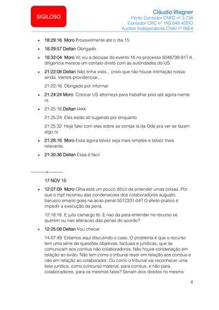 Cláudio Wagner
Perito Contador CNPC nº 3.738
Contador CRC nº 1RS 048.422/O
Auditor Independente CNAI nº 0604
4
SIGILOSO
• 18:29:16 Moro Provavelmente ate o dia 15
• 18:29:57 Deltan Obrigado
• 18:32:04 Moro Vc viu a decisao do evento 16 no processo 5048739-91? A
diligencia merece um contato direto com as autoridades do US.
• 21:22:08 Deltan Não tinha visto... creio que não houve intimação nossa
ainda. Vamos providenciar...
21:22:16 Obrigado por informar
• 21:24:24 Moro Colocar US attorneys para trabalhar pois até agora niente
rs.
• 21:25:16 Deltan kkkk
21:25:24 Eles estão só sugando por enquanto
21:25:32 Hoje falei com eles sobre as contas lá da Ode pra ver se fazem
algo rs
• 21:28:16 Moro Essa agora talvez seja mais simples e talvez mais
relevante.
• 21:30:36 Deltan Essa é fácil
----------x----------
17 NOV 15
• 12:07:09 Moro Olha está um pouco dificil de entender umas coisas. Por
que o mpf recorreu das condenacoes dos colaboradores augusto,
barusco emario goes na acao penal 5012331-04? O efeito pratico é
impedir a execução da pena.
12:18:16 E julio camargo tb. E nao da para entender no recurso se
querem ou nao alteracao das penas do acordo?
• 12:25:08 Deltan Vou checar
14:07:49 Estamos aqui discutindo o caso. O problema é que o recurso
tem uma série de questões objetivas, factuais e jurídicas, que se
comunicam aos corréus não colaboradores. Não houve condenação em
relação ao avião. Não tem como o tribunal rever em relação aos corréus e
não em relação ao colaborador. Ou como o tribunal vai reconhecer uma
tese jurídica, como concurso material, para corréus, e não para
colaboradores, para os mesmos fatos? Seriam dois direitos no mesmo
 