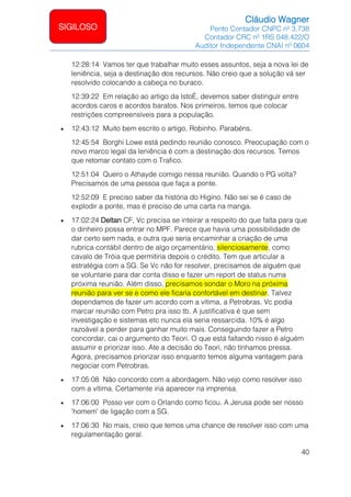 Cláudio Wagner
Perito Contador CNPC nº 3.738
Contador CRC nº 1RS 048.422/O
Auditor Independente CNAI nº 0604
40
SIGILOSO
12:28:14 Vamos ter que trabalhar muito esses assuntos, seja a nova lei de
leniência, seja a destinação dos recursos. Não creio que a solução vá ser
resolvido colocando a cabeça no buraco.
12:39:22 Em relação ao artigo da IstoÉ, devemos saber distinguir entre
acordos caros e acordos baratos. Nos primeiros, temos que colocar
restrições compreensíveis para a população.
• 12:43:12 Muito bem escrito o artigo, Robinho. Parabéns.
12:45:54 Borghi Lowe está pedindo reunião conosco. Preocupação com o
novo marco legal da leniência é com a destinação dos recursos. Temos
que retomar contato com o Trafico.
12:51:04 Quero o Athayde comigo nessa reunião. Quando o PG volta?
Precisamos de uma pessoa que faça a ponte.
12:52:09 E preciso saber da história do Higino. Não sei se é caso de
explodir a ponte, mas é preciso de uma carta na manga.
• 17:02:24 Deltan CF, Vc precisa se inteirar a respeito do que falta para que
o dinheiro possa entrar no MPF. Parece que havia uma possibilidade de
dar certo sem nada, e outra que seria encaminhar a criação de uma
rubrica contábil dentro de algo orçamentário, silenciosamente, como
cavalo de Tróia que permitiria depois o crédito. Tem que articular a
estratégia com a SG. Se Vc não for resolver, precisamos de alguém que
se voluntarie para dar conta disso e fazer um report de status numa
próxima reunião. Além disso, precisamos sondar o Moro na próxima
reunião para ver se e como ele ficaria confortável em destinar. Talvez
dependamos de fazer um acordo com a vítima, a Petrobras. Vc podia
marcar reunião com Petro pra isso tb. A justificativa é que sem
investigação e sistemas etc nunca ela seria ressarcida. 10% é algo
razoável a perder para ganhar muito mais. Conseguindo fazer a Petro
concordar, cai o argumento do Teori. O que está faltando nisso é alguém
assumir e priorizar isso. Ate a decisão do Teori, não tínhamos pressa.
Agora, precisamos priorizar isso enquanto temos alguma vantagem para
negociar com Petrobras.
• 17:05:08 Não concordo com a abordagem. Não vejo como resolver isso
com a vítima. Certamente iria aparecer na imprensa.
• 17:06:00 Posso ver com o Orlando como ficou. A Jerusa pode ser nosso
'homem' de ligação com a SG.
• 17:06:30 No mais, creio que temos uma chance de resolver isso com uma
regulamentação geral.
 