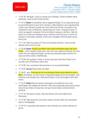 Cláudio Wagner
Perito Contador CNPC nº 3.738
Contador CRC nº 1RS 048.422/O
Auditor Independente CNAI nº 0604
41
SIGILOSO
• 17:07:29 Athayde. Terça ou quinta com a Borghi. Castor também deve
participar. Qual horário ficará melhor.
• 17:10:12 Deltan O problema não é regulamentação. É um argumento que
já vislumbrávamos é que Teori comprou. Não adianta o que regulamentar,
o fato é que dinheiro lavado saiu dos cofres de vítimas e enquanto nao
receberem tudo a Petrobras, alavancada por Teori, conseguirá levar. É
como se alguém roubasse minha bicicleta e lavasse o dinheiro. Não há
santo no mundo que dissesse que o dinheiro não tinha que vir para me
ressarcir a bicicleta roubada, ainda que a lavagem tenha lesado outros
bens jcos.
• 17:11:42 Não vou expor a FT por conta desse dinheiro. Uma reunião
dessas seria um tiro no pé.
• 17:12:06 Deltan Aposto que Moro não ficará confortável agora de outro
modo... Como alguém disse aqui, ele corre risco agora se decidir de outro
modo. Se vier regulamentação, duvido que dissesse algo contrário no
caso de vítima certa e identificada
• 17:12:58 De qualquer modo, a única coisa que não farei é fazer uma
reunião com a Petrobras sobre isso.
• 17:13:30 Vou conversar internamente e ver as possibilidades.
• 17:14:07 Jerusa Posso falar com Blal
• 17:16:07 Isso. Precisamos ter uma solução interna para oferecer para o
Moro. Entretanto, se não houver a regulamentação da lei de lavagem, não
teremos uma solução que valha para todos e a lei de lavagem será letra
morta.
• 17:16:37 Deltan Eles já haviam sinalizado concordância com uma
destinação não integral do dinheiro. Não vejo exposição adicional se essa
seria de qq modo a nossa tese, de que houve lesão a diversos bens
jurídicos.
• 17:17:16 Se essa é a tese, não precisamos da concordância da
Petrobras.
• 17:17:46 Não devemos nos expor nesse momento além do necessário
para a investigação.
• 17:18:12 A questão está quente e não interessa ver outras notícias em
jornal.
 