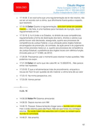 Cláudio Wagner
Perito Contador CNPC nº 3.738
Contador CRC nº 1RS 048.422/O
Auditor Independente CNAI nº 0604
42
SIGILOSO
• 17:18:58 E se você acha que uma regulamentação da lei não resolve, não
vai ser um acordo com a vítima, que dificilmente ficará quieta a respeito,
que resolverá.
• 17:19:18 Deltan Quanto à regulamentação, seria bom tentar em paralelo
mesmo e, não feita, é uma hipótese para mandado de injunção, recem
regulamentado em lei:
• 17:19:18 § 1o A União e os Estados, no âmbito de suas competências,
regulamentarão a forma de destinação dos bens, direitos e valores cuja
perda houver sido declarada, assegurada, quanto aos processos de
competência da Justiça Federal, a sua utilização pelos órgãos federais
encarregados da prevenção, do combate, da ação penal e do julgamento
dos crimes previstos nesta Lei, e, quanto aos processos de competência
da Justiça Estadual, a preferência dos órgãos locais com idêntica função.
(Incluído pela Lei nº 12.683, de 2012)
• 17:20:28 Precisamos usar o momento para resolver muitas questões. Não
podemos nos expor.
• 17:21:39 Deltan Ich acho que não cabe MI, lei 13.300/2016... Não parece
entrar nas hipóteses
• 17:23:03 É que a refulamentacao trata de procedimento, enquanto a
recusa do Teori foi por questão de dto material: a vítima teria dto ao valor
• 17:23:12 Na minha perspectiva, smj
• 17:23:29 Vamos pensar
----------X----------
4 JUL 16
• 14:08:26 Welter Prr Estamos almocando
• 14:08:35 Depois reuniao com NM
• 14:48:15 Pessoal. Estava tentando chegar para a reunião com o russo,
mas o avião retornou para são Paulo. Não sei que horas vou conseguir
retornar. Ou vocês tratam dos assuntos com o russo, ou avisam que a
reunião foi cancelada.
• 14:48:21 Até amanhã.
 