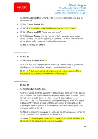 Cláudio Wagner
Perito Contador CNPC nº 3.738
Contador CRC nº 1RS 048.422/O
Auditor Independente CNAI nº 0604
44
SIGILOSO
• 19:10:29 Roberson MPF Entendi. Não teve um depoimento dele que foi
juntado na AP?
• 19:15:47 Laura Tessler Sim
• 19:18:39 Vou mandar um WhatsApp para o russo perguntando.
• 19:19:10 Roberson MPF Daria para usar esse?
• 19:21:35 Laura Tessler o termo que foi juntado na ação penal foi por
causa da oitiva que estava agendada para data proxima. Teria que ver
com o Victor se foi requerida a utilização antecipada
• 19:42:54 14:00 com o Moro.
----------x----------
• 23 JUL 16
• 15:29:46 Isabel Grobba 🏼
22:27:44 http://m.congressoemfoco.uol.com.br/noticias/advogados-de-
lula-dizem-que-defesa-de-moro-reforca-sua-parcialidade/
22:28:46 A defesa do Lula está forçando uma polêmica com o Moro.
Precisamos estar atentos para servirmos de anteparo.
----------x----------
29 JUL 16
• 19:16:00 Deltan 343915.docx
19:17:55 Caros, olhando aqui entrevistas antigas, para aproveitar coisas,
percebi que a maior parte das críticas já respondemoos "n" vezes... Para
consubstanciar tudo de um modo acessível à população, e ter um
histórico do caso conforme evoluiu, estou pedindo para a ASCOM pegar
todas as entrevistas e artigos de todos, em ordem cronológica, pedir
autorização para os jornais, e publicaremos, inclusive online, pelo MPF,
como um histórico da LJ
19:18:34 É mais uma linha para a estratégia de comunicação... vendo os
textos passados, acho que ficará super bacana
19:19:06 O material que o moro nos contou é ótimo. Se for verdade, é a
pá de cal no 9 e o Márcio merece uma medalha.
 