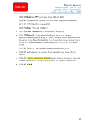Cláudio Wagner
Perito Contador CNPC nº 3.738
Contador CRC nº 1RS 048.422/O
Auditor Independente CNAI nº 0604
47
SIGILOSO
• 10:09:24 Roberson MPF Acho que ainda não foi, Delta
10:09:41 Ele protocolou apenas, por enquanto, os pedidos de quebra
10:15:35 5031082-05.2016.4.04.7000
• 10:36:13 Diogo Falou do pedágio?
• 11:02:37 Laura Tessler Esse já foi analisado e deferido
• 11:54:37 Deltan Um dos maiores ditados da sabedoria humana,
desenvolvido pelo grande Xung Xi Lan na China na época da construção
do grande muro dos antepassados, num momento de inspiração única, e
que se aplica perfeitamente a essa situação, é: a língua é o chicote da
bunda
11:55:21 Falamos... está ainda naquela fase de absorção rs
• 11:55:57 Valeu Laura, na verdade é outro pedido, que ainda não foi
mesmo...
• 11:56:29 Hoje os advogados de Lula fizeram coletiva para dizer que eles
usariam seu direito constitucional e ficariam, na coletiva, em silêncio
• 11:56:49
 